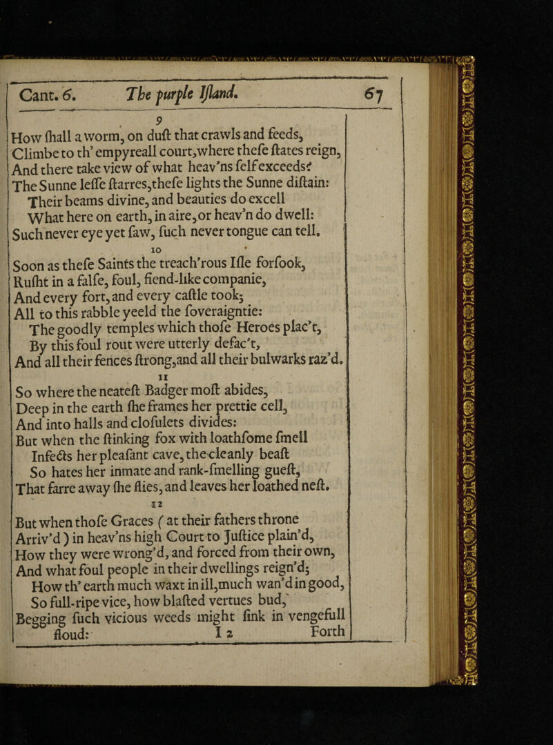 __ _* i m -m **-m  -*»»>— Cant. 6. The purple IJland. 6j How (hall a worm, on duft that crawls and feeds, Climbe to th’ empyreall court,where thefe ftates reign. And there take view of what heav’ns felf exceeds; The Sunne leffe ftarres,thefe lights the Sunne diftain: Their beams divine, and beauties do excell What here on earth, in aire,or heav’n do dwell: Such never eye yet faw, fuch never tongue can tell. 10 Soon as thefe Saints the treach’rous Ifle forfook, Rufht in a falfe, foul, fiend-like companie, And every fort, and every caftle took; All to this rabble yeeld the foveraigntie: The goodly temples which thofe Heroes plac’t. By this foul rout were utterly defac’t. And all their fences ftrong,and all their bulwarks raz’d. II - .. . ; So where the neateft Badger moll abides, Deep in the earth Ihe frames her prettie cell. And into halls and clofulets divides: But when the {linking fox with loathfome fmell J Infedts herpleafant cave, the cleanly beaft So hates her inmate and rank-fmelling gueft. That farre away (he flies, and leaves her loathed neft. 12 But when thofe Graces ( at their fathers throne Arriv’d ) in heav’ns high Court to Juftice plain’d. How they were wrong’d, and forced from their own, And what foul people in their dwellings reign’d; How th’ earth much waxt in ill,much wan’d in good, So full-ripe vice, how blafted vertues bud,' Beeging fuch vicious weeds might fink in vengefull