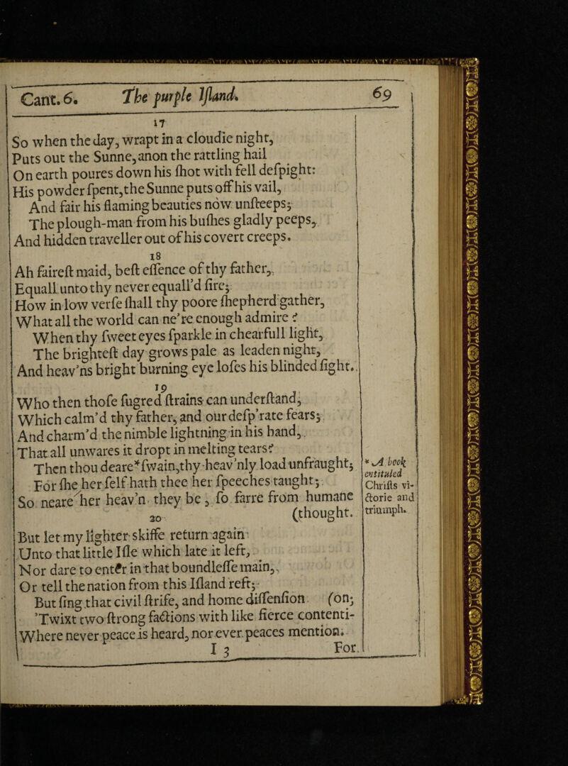 17 So when the day, wrapt in a cloudie night. Puts out the Sunne,anon the rattling hail On earth poures down his (hot with fell defpight: His powder fpent,the Sunne puts offhis vail. And fair his flaming beauties now unfteeps; The plough-man from his bullies gladly peeps, And hidden traveller out of his covert creeps. 18 Ah faired maid, bell elfence of thy father,, EqualLunto thy never equall’d fire; How in low verfe lhall thy poore fhepherd gather. What all the world can ne’re enough admire < When thy fweeteyes fparkle in chearfull light. The brighteft day grows pale as leaden night, And hcav’ns bright burning eyelofes his blinded fight., 19 Who then thofe fugred drains can underhand, Which calm’d thy father, and our defp’rate fears $ And charm’d the nimble lightning in his band,. That all unwares it dropt in melting tears? Then thou deare*fwain,thy heav’nly load unfraught; For floe her felf hath thee her fpeeches taught; So neare her heav’n they be, fo farre from humane so (thought. But let my lighter skiffe return again Unto that little Ifle which late it left, Nor dare to ent£r in that boundlefle main,. Or tell the nation from this Ifland reft;- But fing that civil ftrife, and home diflenfion (on; ’Twixt two ftrong fa&ions with like fierce contenti- Where never peace is heard, nor ever, peaces mention. I 3 ' _Por. * book entitukd Chriils vi- dorie and triumph*