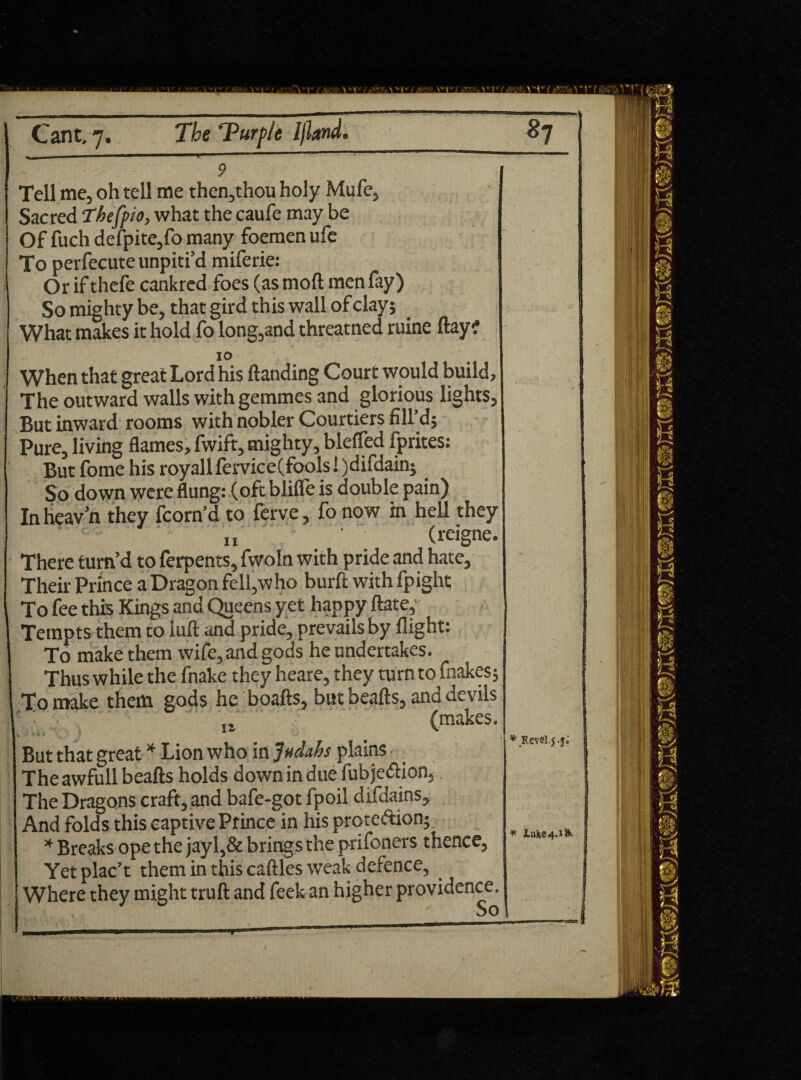 ' . . ■-■■■■* 9 Tell me, oh tell me then,thou holy Mufe, Sacred Thefpio, what the caufe may be Of fuch defpite,fo many foemen ufe To perfecuteunpiti’d miferie: Or if thefe cankred foes (as mod men fay) So mighty be, that gird this wall of clay; What makes it hold fo long,and threatned ruine day? 10 When that great Lord his danding Court would build, The outward walls with gemmes and glorious lights. But inward rooms with nobler Courtiers fill’d; Pure, living flames, fwift, mighty, bleffed fprites: But fome his royall fervice(fools I )difdain; So down were flung: (oft blifle is double pain) In heav’n they fcorn’d to ferve, fo now in hell they „ ' (reigne. There turn’d to ferpents, fwoln with pride and hate. Their Prince a Dragon fell,who burd with fpight To fee this Kings and Queens yet happy date,' Tempts them to iud and pride, prevails by flight: To make them wife, and gods he undertakes. Thus while the fnake they heare, they turn to fnakes; To make them gods he boafts, but beads, and devils (makes. But that great * Lion who in Judahs plains The awfull beads holds down in due fub je&ion. The Dragons craft, and bafe-got fpoil difdains. And folds this captive Prince in his protection; * Breaks ope the jayl,& brings the prifoners thence. Yet plac’t them in this caflles weak defence, Where they might trud and feels an higher providence. * Revel.j.j; ^ Luke 4.1S. 1 1