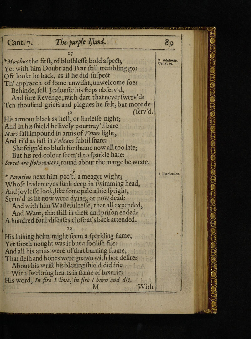 17 * Maschas the firft, of bluftilefle bold afpc<ft; Yet with him Doubt and Fear ftill trembling go: Oft lookt he back, as if he did fufped Th’ approach of fome unwiiht, unwelcome foe: Behinde, fell Jealoufie his fteps obferv’d, And fure Revenge, with dart that never fwerv’di Ten thoufand griefs and plagues he felt, but rnorede- 18 (Tei'v’d. His armour black as hell, or ftarlefte night; And in his Ihield helively pourtray’d bare Mars faft impound in arms of Venus light. And ti’d as fall in Vulcans fubtilfnare: She feign’d to blufti for fhamc now all too late; But his red colour feem’d to fparkle hate: Srvcet are fiolnmtersabout the marge he wrate. 19 * Porneim next him pac’t, a meager wight; Whofe leaden eyes funk deep in fwimming head, And joylelfe look,like fome pale afliic fpright, Seem’d as he now were dying, or now dead: And with him Waftefulnefle, that all expended, And Want, that ftill in theft and prifon ended: A hundred foul difeafes dofe at’s back attended. 20 His fliining helm might feem a fparkling flame. Yet footh nought was it but a foolifli fire: And all his arms were of that burning frame, That flefli and bones were gnawn with hot defire: About his wrift his blazing Ihield did frie With fweltring hearts in flame of luxurie: His word. In fire I live-in fire I burn and die. M With * Adulrwrie. Gal. j. 19. * Fornication,