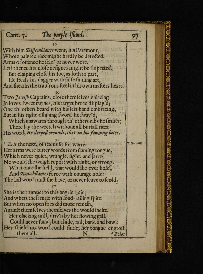 4? With him ‘Dijfemblance went, his Paramour, Whofe painted face might hardly be dete&ed: Arms of offence he feld’ or never wore. Left thence his clofe defignes might be fufpe&ed$ But clafping clofe his foe, as loth to part, He fteals his dagger with falfe fmiling art, And flieaths the trait rous fteel in his own matters heart. 50 • . Two Jervijh Captains, clofethemfelves enlacing , In loves fweet twines, his target broad difplay’d; One th’ others beard with his left hand embracing. But in his right a fhining fword he fway’d. Which unawares through th* others ribs he fmites* There lay the wretch without all buriall rites: His word, He deepe/i wounds, that in his fawning bites. si * Bris the next, of fex unfit for warre: Her arms were bitter words from flaming tongue. Which never quiet, wrangle, fight, and jarre^ Ne would flie weigh report with right, or wrong: What once flie held, that would Ihe ever hold. And Hgn-obftantes force with courage bold: The laft word muft flie have, or never leave to fcold# * v- ; She is the trumpet to this angrie train. And whets their furie with loud-railing fpite: But when no open foes did more remain, Againft themfelves themfelves flie would incite. Her clacking mill, driv’n by her flowing gall. Cohid never ftand,but chide, rail, bark,and bawl: Her Ihield no word could findej her tongue engrofl: them all. N *Zdm \ % 1 \ .. ■ 1 / V