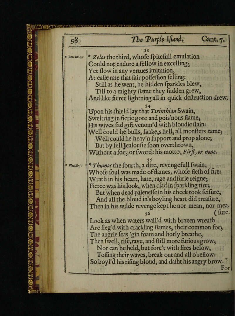 * Emulation- > * WratK* r ! The 'Purfie Ifland. Cant. 7. | i ’ = 1 i * the third, whofe fpitefull emulation 1 Could not endure a fellow in excelling^ 1 Yet flow in any vertues imitation, 1 At eafie rate that fair poflelfion felling: Still as he went, he hidden fparkles blew. Till to a mighty flame they fudden grew. And like fierce lightning all in quick deftru6lion drew. I S4 ' Upon his Ihield lay that Tirinthian Swain, Sweltring in fierie gore and pois’nous flame5 His wives fad gift venom’d with bloudie ftain: Well could he bulls, fnake,s hell, all monfters tame; Well could he heav’n fupport and prop alone; But by fell Jealoufie foon overthrown, Without a foe, or fword: his motto, Firjl, or none. 5? * rhumos the fourth, a dire, revengefull fwain-, Whofe foul was made of flames, whofe flefh of fire: Wrath in his heart, hate, rage andfurie reignej Fierce was his look, when clad in fparkling tire; But when dead palenefle in his cheek took feifure, And all the bloud in’s boyling heart did treafure. Then in his wilde revenge kept he nor mean, nor mea- 5 6 ( fure. Look as when waters wall’d with brazen wreath Are fieg’d with crackling flames, their common foe; The angrie feas ’gin foam and hotly breathe, Then fwell, rife,rave, and ftill more furious grow; Nor can be held, but forc’t with fires below, Tofling their waves, break out and all o’reflow: So boy I’d his riling bloud, and dalht his angry brow.,r For t