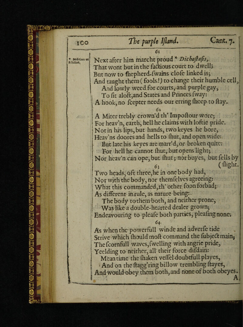 ICO dition or The purple Ijland. Cant. 7. 61 Next after him marcht proud * Dichoflajh, That wont hut in the fa&ious court to dwells But now to fhepherd-fwains dole linked is; And taught them (fools.',) to change their humble cell. And lowly weed for courts, and purple gay. To fit aloft,and States and Princes fway: A hook, no feepter needs our erring (beep to flay. 61 A Miter trebly crown’d th’ Impoftour wore; For heav’n, earth, hell he claims with loftie pride. Notin his lips,but hands, twokeyes he bore, Heav’ns doores and hells to (hut, and open wide:. But late his keyes are marr’d, or broken quite: For hell he cannot (hut, but opens light; Nor heav’n can ope,but (hut; norbuyes, but fells by 65 ' (flight. Two heads, oft three,he in one body had, : Nor with the body, nor themfelves agreeing: What this commanded,th’ other-foon forbad; As different ihrule, as nature being: - The body to themboth, and neither prone, Was like a double-hearted dealer grown; Endeavouring to pleafe both parties, pleafing none; 64 As ^vhen the' power full winde and adverfe tide Strive which ftlould moft command the fubjeftmain* Thefcornfull waves5fwelling with angrie pride, Yeelding to neither, all their force difdain: Meantime the fhaken vefifeldoubtfull playes, * And on the ftagg’ring billow trembling ftayes. And would obey them both, and none of both obeyes* A