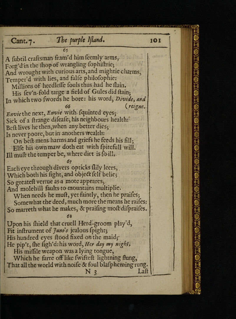 A fubtil craftsman fram’d him feemly arms, Forg’din the lliopof wrangling fophiftrie; And wrought with curious arts, and mightie charms, Temper’d with lies, and falfe philofophie: Millions of heedleffe fouls thus had he (lain. His fev’n-fold targe a field of Gules did (tain; In which two fwords he bore: his word, Divide, And 66 (r eigne.. Enviethe next, Envie with, fquinted eyes- Sick of a ftrange difeafe, Ills neighbours health:' Belt lives he then,when any better dies;- Is never poore, but in anothers wealth: On beft mens harms and griefs he feeds his fill; Elfe his own maw doth eat with fpitefull will. Ill mull the temper be, where diet is fo il!.. '67 Each eye through divers opticksflily leers. Which both his fight, and objedi felf belie; So greateft vertue as a mote appeares; And molehill faults to mountains multiplie. When needs he mult, yet faintly, then he praifes; Somewhat the deed, much more the means he raifes: So marreth what he makes, & praifingmoft difpraifes. ' 68 - Upon his Ihield that cruell Herd-groom play 'd. Fit inftrument of Juno's jealous fpight; His hundred eyes flood fixed on the maidy He pip’t, Ihe figh’d:his word, Her day my night, His miflile weapon was a lying tongue. Which he farre off like fwifteft lightning flung. That all the world with noife & foul blafpheming rung.