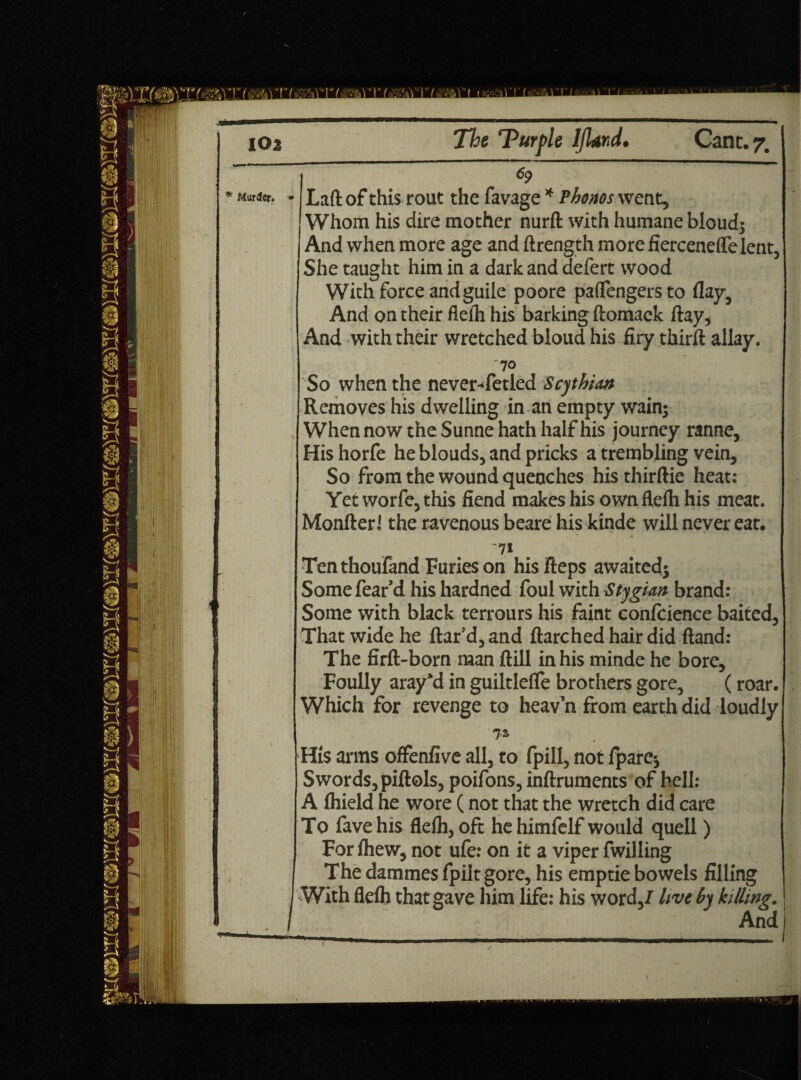 Murder. 69 Laft of this rout the favage * Phonos went. Whom his dire mother nurft with humane bloud; And when more age and ftrength more fierceneflelent, She taught him in a dark and defert wood With force and guile poore paflengersto flay. And on their flelh his barking ftomack flay. And with their wretched bloud his firy thirft allay. 70 So when the never-fetled Scythian Removes his dwelling in an empty wain; When now the Sunne hath half his journey ranne. His horfe he blouds, and pricks a trembling vein. So from the wound quenches his thirftie heat: Yet worfe, this fiend makes his own flelh his meat. Monfter i the ravenous beare his kinde will never eat. -71 Ten thoufand Furies on his Heps awaited; Some fear’d his hardned foul with Stygian brand: Some with black terrours his faint confcience baited, That wide he flar’d, and ftarched hair did Hand: The firft-born man ftill in his minde he bore. Foully aray’d in guiltlefle brothers gore, (roar. Which for revenge to heav’n from earth did loudly 7* His arms offenfive all, to fpill, not /pare-, Swords, piftols, poifons, inftruments of hell: A Ihield he wore (not that the wretch did care To fave his flelh, oft he himfelf would quell) For Ihew, not ufe: on it a viper fwilling The dammes fpiltgore, his emptie bowels filling With flelh that gave him life: his word,/ live by killing. And