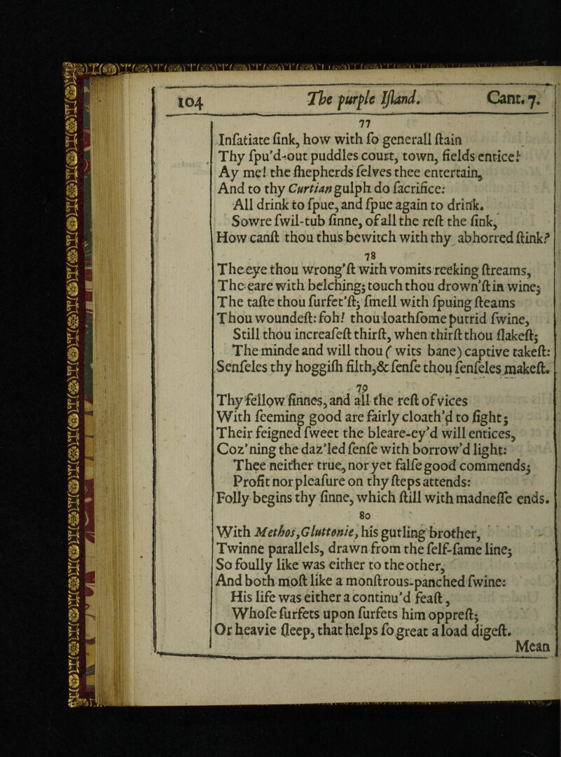 77 Infatiate fink, how with Co generall ftain Thy fpu’d^out puddles court, town, fields entice! Ay me! the fliephcrds felves thee entertain. And to thy Curtian gulp h do facrifice: All drink to fpue, and fpue again to drink. Sowre fwil-tub finne, of all the reft the fink, How canft thou thus bewitch with thy abhorred ftink.? 78 Theeye thou wrong’ft with vomits reeking ftreams. The eare with belching; touch thou drown’ft in wine; The tafte thou furfet’ft; finell with fpuing fleams Thou woundeft: fohf thouloathfbme putrid fwine. Still thou increafeft thirft, when thirft thou flakeft; Themindeand will thou ( wits bane) captive takeft: Senfeles thy hoggilh filth,& fenfe thou fenfeles makeft. ■ 7P Thy fellow finnes, and all the reft of vices With feeming good are fairly cloath’$i to fight; Their feigned fweet the bleare-ey’d will entices, Coz’ ning the daz’led fenfe with borrow’d light: Thee neither true, nor yet falfegood commends; Profit nor pleafure on thy fteps attends: Folly begins thy finne, which ftill with madnelTe ends. ! 80 \ With MethosyGhttenie, his gutling brother, ! Twinne parallels, drawn from the felf-fame line; So foully like was either to the other. And both mod like a monftrous-panched fwine: His life was either a continu’d feaft, Whofe furfets upon furfets him oppreft; Or heavie fleep, that helps fo great a load digeft. Mean