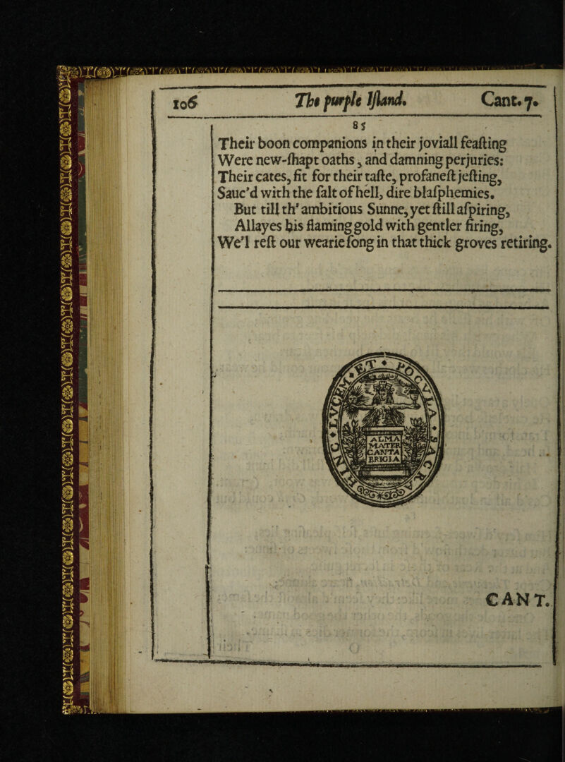 Their boon companions in their joviall feafting Were new-lhapt oaths, and damning perjuries: Their cates, fit for their tafte, profaneft jefting. Sauc’d with the fait of hell, dire blafphemies. But till th* ambitious Sunne,yetftillafpiring, Allayes his flaming gold with gentler firing, We’l reft our weariefong in that thick groves retiring. C AN T