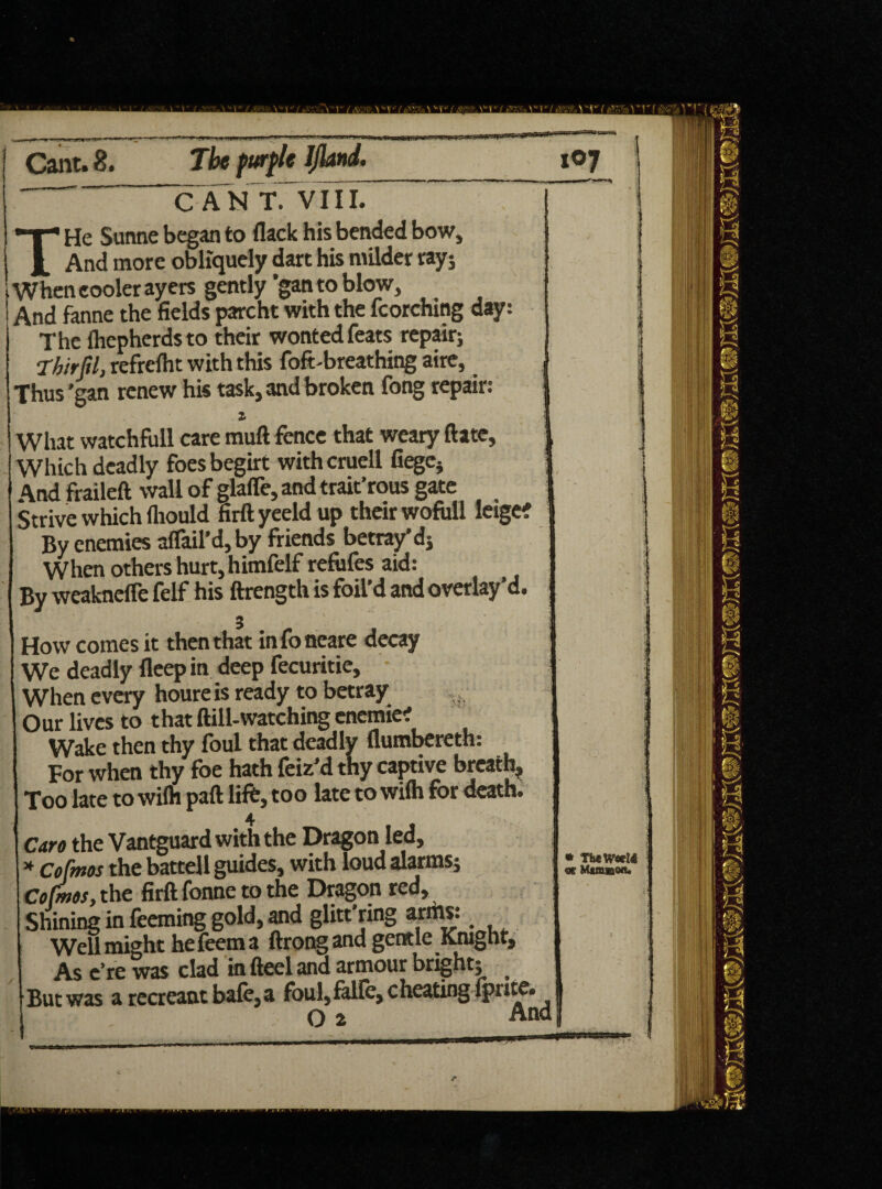 THe Sunne began to flack his bended bow. And more obliquely dart his milder ray; When cooler ayers gently ’gan to blow, And fanne the fields parcht with the fcorching day The (hcpherdsto their wonted feats repair; Thirfil, refrelht with this foft-breathing aire, Thus'gan renew his task, and broken fong repair: What watchfull care mud fence that weary ftate, Which deadly foes begirt withcruell fiegCj And fraileft wall of glafle, and trait’rous gate Strive which fliould firft yeeld up their wofull leigc? By enemies affail’d, by friends betray’d; When others hurt, himfelf refiifes aid: By weaknefle felf his ftrength is foil’d andoverlay'd. How comes it then that infoneare decay We deadly fleep in deep fecuritie. When every houre is ready to betray , s O ur lives to t hat ftill-watching enemie? Wake then thy foul that deadly flumbereth: For when thy foe hath feiz’d thy captive breath* Too late to wilh paft lift, too late to wilh for death. 4 I Caro the Vantguard with the Dragon lea, * co fmos the battel 1 guides, with loud alarms; Cofmos, the firft fonne to the Dragon red. Shining in feeming gold, and glitt’ring arms: Well might he feem a ftrong and gentle Knight, As e’re was clad in fteel ana armour bright; But was a recreant baft, a foul,falfe, cheating Iprite. 0 2 An