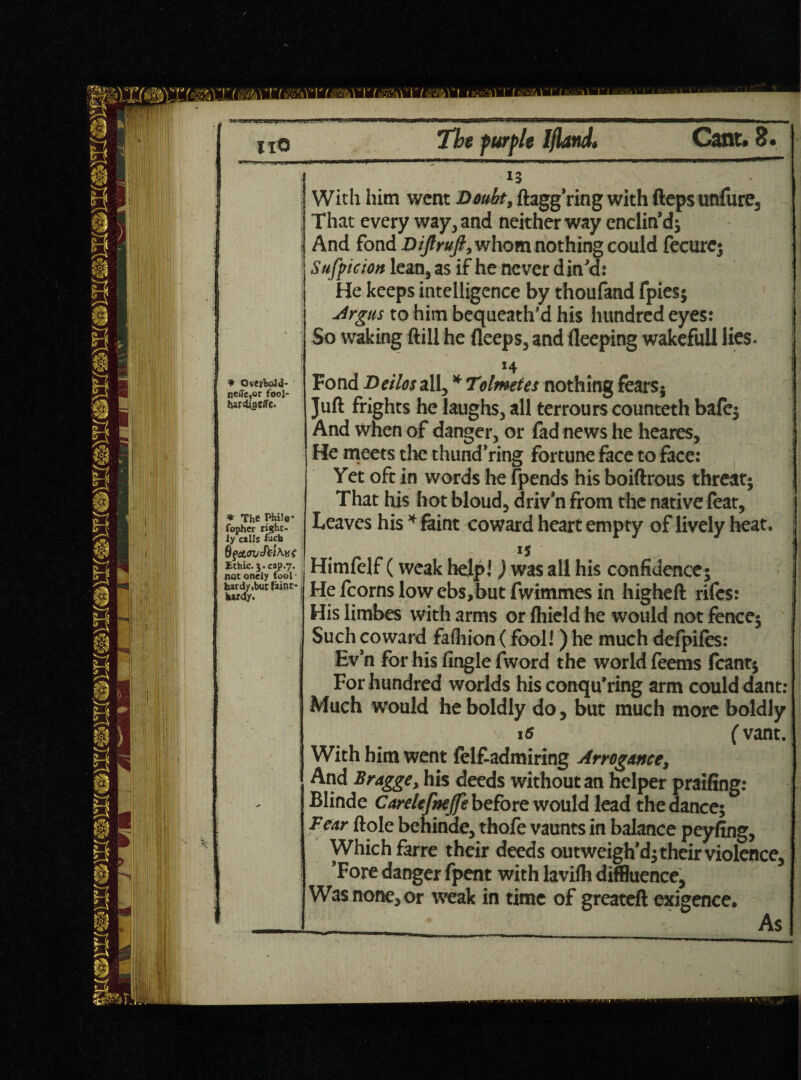 * Overbold- jjcfle,or fool- hardinc/Tc. * The Phile* fopher right¬ ly cells fucb Jithic.j. cap.7. notonely fool¬ hardy,but faint-1, hardy. With him went Doubt, ftagg’ring with fteps unfure. That every way, and neither way enclin’d; And fond Dijlruft, whom nothing could fecurc; Suspicion lean,as if he never din'd: He keeps intelligence by thoufand fpies; Argus to him bequeath’d his hundred eyes: So waking ftill he fleeps, and fleeping wakeful! lies. *4 I Fond De/lor all, * Tolmetes nothing fears5 Juft frights he laughs, all terrours counteth bale; And when of danger, or fad news he heares. He meets the thund’ring fortune face to face: Yet oft in words he fpends his boiftrous threat; That his hot bloud, driv’n from the native feat. Leaves his * faint coward heart empty of lively heat. is Himfelf (weak help! J was all his confidence; He fcorns low ebs,but fwimmes in higheft rifes: His limbes with arms or Ihield he would not fence; Such coward fafhion (fool!) he much defpiles: Ev’n for his Angle fword the world leems leant; For hundred worlds his conqu’ring arm could dant: Much would he boldly do, but much more boldly 15 C vant. With him went lelfiadmiring Arrogance, And Bragge, his deeds without an helper praifing: Blinde Carelefrejfe before would lead the dance; Fear ftole behinde, thofe vaunts in balance peyfing, Which farre their deeds outweigh’d; their violence, 'Fore danger fpent with lavilh diffluence. Was none, or weak in time of greateft exigence. As