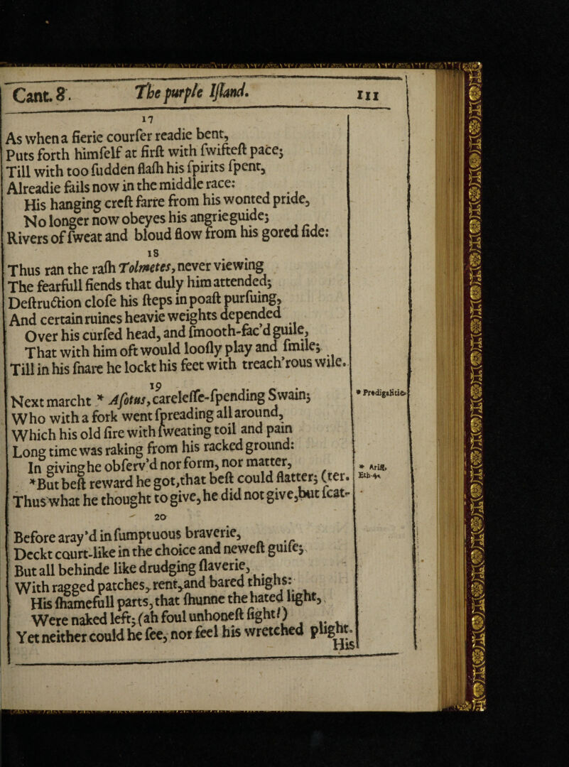 As when a fierie courfer readie bent. Puts forth himfelf at firft with fwifteft pace; Till with too fudden flafh his fpirits (pent, Alreadie foils now in the middle race: His hanging crcft forre from his wonted pride. No longer now obeyes his angrieguide; Rivers of fweat and bloud flow from his gored fide: 18 Thus ran the ralh Tolmetes, never viewing The fearfull fiends that duly him attended; Deftruttion clofe his fteps in poaft purfuing. And certainruines heavie weights depended Over his curfed head, and fmooth-foc d guile. That with him oft would loofly play and fmile; Till in his fnare he lockt his feet with treach rous wile. Nextmarcht * Afotus, careleffe-fpending Swain; Who with a fork went fpreading all around. Which his old fire with fweating toil and pam Long time was raking from his racked ground. In giving he obferv’d nor form, nor matter, *But beft reward he got,that beft could flatter; (ter. Thus what he thought to give, he did not give,but kat- ^ 20 Before aray’d in fumptuous braverie, X>eckt court-like in the choice and ncweft guile; But all behinde like drudging flaverie, With ragged patches, rented bared thighs: His lhamefull parts, that fhunne the hated light, Were naked left; (ah foul unhoneft fight/) Yet neither could he fee, nor feel his wretched plight r PrtdigaRti«» * Arift, Eth-4*.