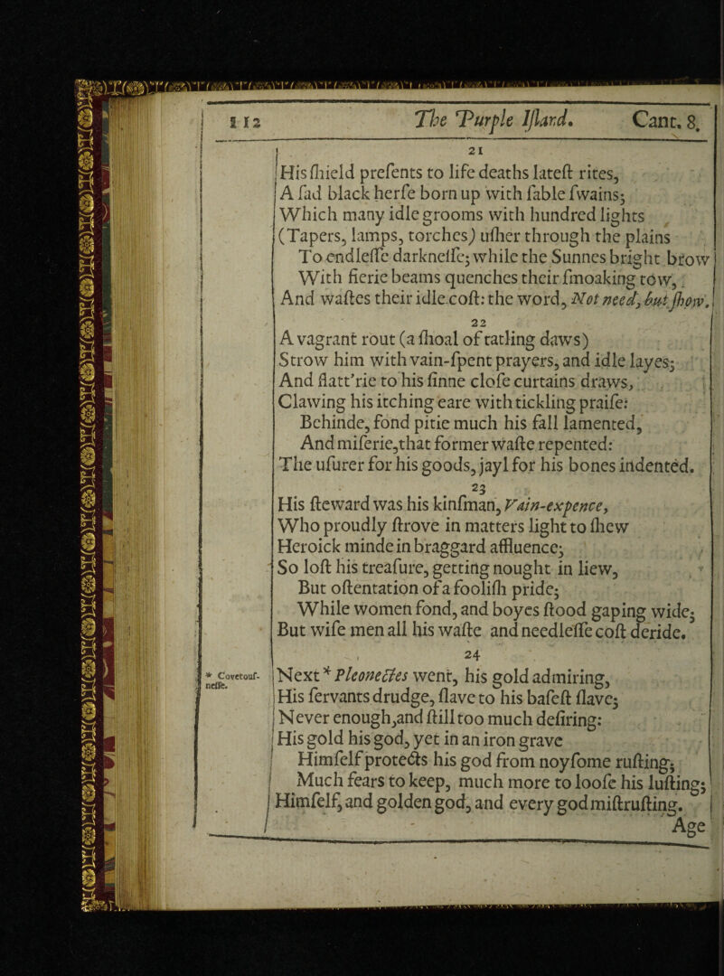 Hisfhield prefents to life deaths lateft rites, A fad black herfe bom up with fable fwains; Which many idle grooms with hundred lights (Tapers, lamps, torches) uflier through the plains To endlefte darkndfc* while the Sunnes bright btow With fierie beams quenches their fmoaking tow, And waftes their idlecoft: the word. Not need, but jhow. 22 A vagrant rout (a flioal of ratling daws) Strow him with vain-fpent prayers, and idle layes; And flatt’rie to his finne clofe curtains draws. Clawing his itching eare with tickling praife: Behinde, fond pitie much his fall lamented, AndmiferiCjthat former wafte repented: The ufurer for his goods, jayl for his bones indented. 23 His fteward was his kinfman, Vtin-exj>encey Who proudly ftrove in matters light to fliew Heroick minde in braggard affluence; So loft his treafure, getting nought in liew. But oftentation ofafoolifh pride; While women fond, and boyes flood gaping wide; But wife men all his wafte and needletfe coft deride. * Covetouf- neffe. * Next * Pleonectes went, his gold admiring, His fervants drudge, Have to his bafelt Have; Never enough,and ftill too much deliring: | His gold his god, yet in an iron grave ' Himfelfprote&s his god from noyfome rufting; ' Much fears to keep, much more to loofe his lulling; j i Himfelf, and golden god, and every god miftrulling. I Age