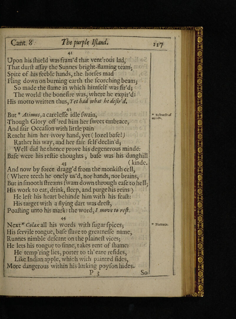 I Cant. 8'.- The fur fie Ijland. Upon hisfliield wasTram’d that vent’rous lad, That durft a(Tay the Sunnes bright-flaming team* Spite of his feeble hands, the horfes mad Fling down on burning earth the fcorchingbeamj So made the flame in which himfelf was fir’d; The world the bonefire was, where he expir’d: His motto written thus, Yet had what he defer d. 4Z But * Atimus, a carelefle idle fwain. Though Glory off’red him her fweet embrace, And fair Occafion with little pain Reacht him her -ivory hand, yet (lozel bafe!) Rather his way, and her fair felf declin’d; Well did he thence prove his degenerous minde: Bafe were his reftie thoughts, bafe was his dunghill 43 /- (kinde. And now by force dragg’d from the monkifli cell, (Where teeth he onely us’d, nor hands, nor brains. But in fmooth ftreams {warn* down through eafe to hell; His work to eat, drink, deep, and.purge his reins) He left his heart behinde him with his feaft: His target with a flying dart was dr eft, Poafting unto his mark: the word, / move to reft,. * BafeneiTeof 44 Next *'Colax all his words with fugarfpices; His fervile tongue, bafe {lave to greatneffe name,, Runnes nimble defcant on the plaineft vices; He lets his tongue to finne, takes rent of {hame: He tempTing lies, porter to th’eare refides, Likelndian apple, which with painted (ides, More dangerous within his lurking poyfon-hides. ■ f^ P 5 - S0> * Platterie* J i \ * r*