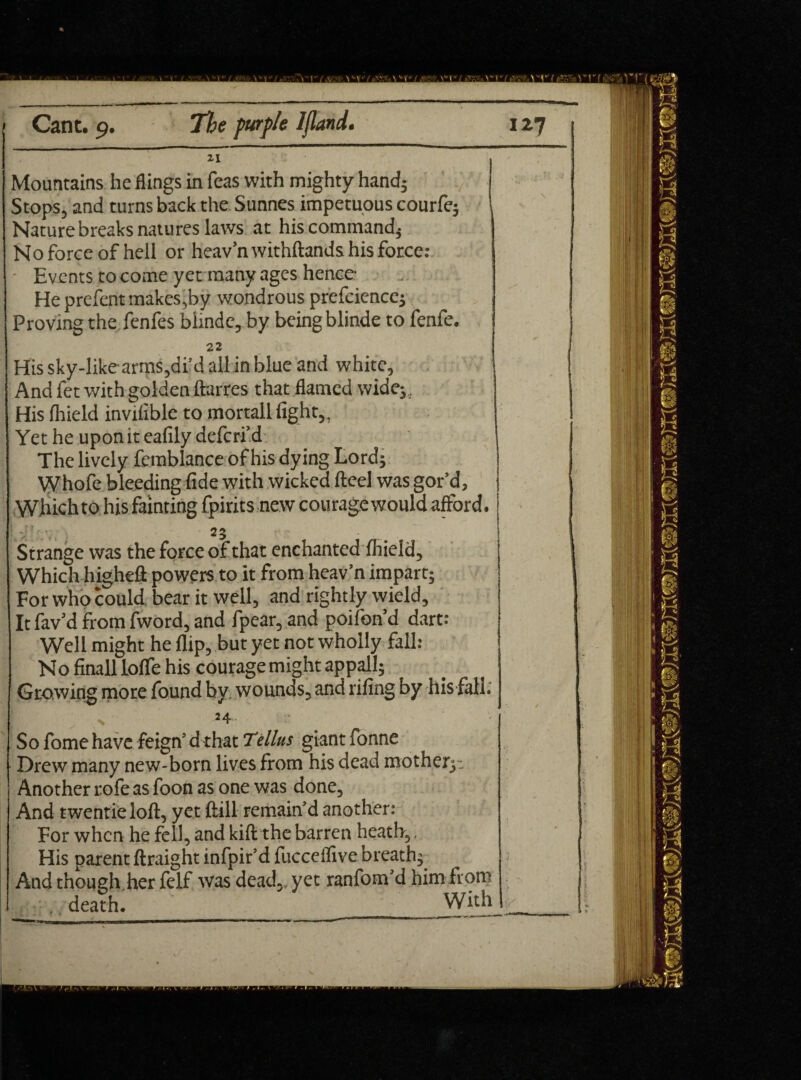 Zi Mountains he flings in Teas with mighty hand; Stops, and turns back the Sunnes impetuous courfe; Naturebreaks natures laws at his command; No force of hell or heav’nwithftands his force: • Events to come yet many ages hence Heprefentmakes,by wondrous prefciencc; Proving the fenfes biinde, by being blinde to fenfe. 22 His sky-likearms,di’d all in blue and white. And fet with golden ftarres that flamed wide;. His fhield inviliblc to mortall fight,. Yet he upon it eafily deferi’d The lively femblance of his dying Lord; Whofe bleeding fide with wicked fteel was gor’d, Whichto his fainting fpirits new courage would afford. 23 . Strange was the force of that enchanted firield. Which higheft powers to it from heav’n impart; For who could, bear it well, and rightly wield. It fav’d from fword, and fpear,and poifon’d dart: Well might he flip, but yet not wholly fall: No finall Ioffe his courage might appall; Growing more found by wounds, and rifing by his fall. t ' 54 ■ So fome have feign’d that Tellus giant fonne Drew many new-born lives from his dead mother; . Another rofe as foon as one was done, And twentie loft, yet ftill remain’d another: For when he fell, and kift the barren heath,, His parent ftraight infpir’d fucceifive breath; And though her felf was dead,, yet ranfom’d him from . death. With