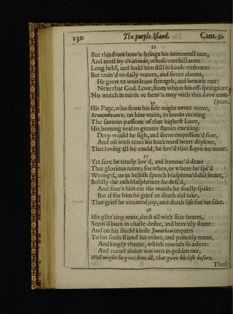 But this from heavaibrings his itnmortallmce^ And mirft by Gratitude* whofe careful! arms Long held, and hold him ftill in kinde embrace: But train’d to daily warres, and fierce alarms. He grew to wondrous ftrength, and beautie rare: Next that God-Love,from whom hisofF-fpringsare,j No match in earth or heav'n may with this Love com- 34 (Pare°' His Page,who from his fide might never move, Remembrance, on him waits, in books reciting I The famous paflions of that higheft Love, His, burning zeal to greater flames exciting: Deep would he figh, and feem empaflion'd fore,, And oft with tears his backward heart deplore. That loving all he could, he lov'd that Love no more. Yet fure he truely lov'd, and honour’d deare That glorious name; for when,or where he fpi’d Wrong’d, or in hellifli fpeech blafpheof d did heare, , Boldly the rafh blafphemer he defi’d, . . And forc’t him eat the words he foully fpake: But if for him he grief or death did take, ^ hat grief he cou nted joy, and death life for his fake. His giitt’ring amis,drefl all with firie hearts. Seem’d burn in chafte defire, and heavhly flame r ~ And on his fliield kinde Jonatbanimparts To his fouls friend his robes, and princely name. And kingly throne, which mortals fo adore: And round about was writ in golden ore.