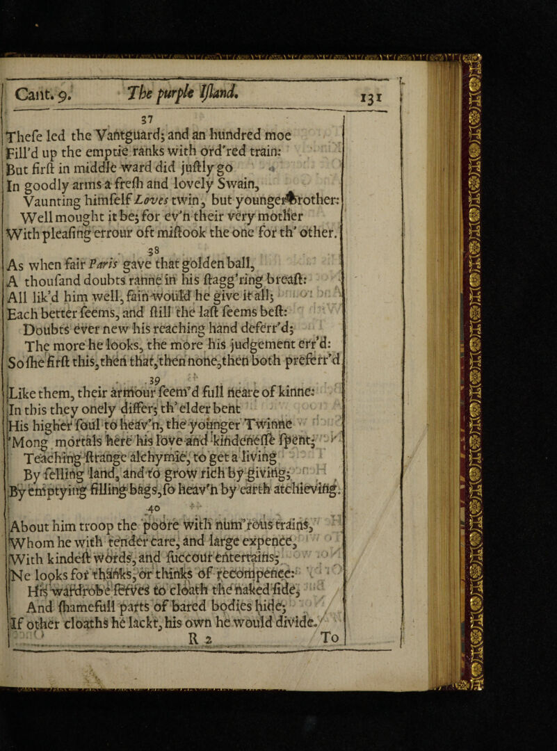 37 Thefe led the Vantguard; and an hundred moe ! Fill’d up the emptie ranks with ord’red train; But firft in middle ward did juftly go ' In goodly arms a frefh and lovely Swain, Vaunting himfelf Loves twin, but younger%rother: Wellmought it be;for ev’n their very mother ' With pleafing errour oft miftook the one for th’ other. 38 As when fair Paris gave that golden ball, A thoufand doubts ranne in his ftagg’ring breaft: All lik’d him well, fain would he give it all; J Each better feems, and ftill the laft feems belt: Doubts ever new his reaching hand dcferr’d; The more he looks, the more his judgement err’d: So fhe firft this,then that,thennone,then both prcferr’d 3 9 . , .Like them, their armour feem’d full rteare of kinne: In this they onely differ; th’ elder bent His higher foul to heav’n, the younger Twinne ai ’Mong mortals here his love and kindcnelfe fpent; \ Teaching ftrangc alchymie, to get a living I By felling land, and to grow rich by giving; ;By emptying filling bags,fo heav'h by earth atchievifig, .40 ' ■ About him troop the pobre with niim’rbus trains. Whom he with tender care, and large expence. With kindeft Words, and fuccour entertains; Ne lopks for thainks, or thinks of recdmpence: His wafdrob e to clbath the haked fidC; • : And fliamefull parts of bared bodies hide; If other cloaths he lackt,his own he would divide.  ' R 2 ■ To . ' ^ •