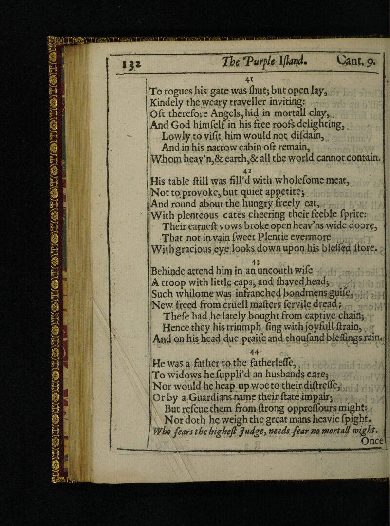 : - 41 ! To rogues his gate was fliut* but open lay, ■Kindely the weary traveller inviting: Oft therefore Angels, hid in mortall clay. And God himfelf in his free roofs delighting, Lowly to vifit him would not difdain, And in his narrow cabin oft remain. Whom hcav’n,& earth,& all the world cannot contain. 42 His table (till was fill’d with wholefome meat, Not to provoke, but quiet appetite* t And round about the hungry freely eat. With plenteous cates cheering their feeble fprite: Their earneft vows broke open heav’ns wide doore, That not in vain fweet Plentie evermore ,, With gracious eye looks down upon his blcfied ftorc.. Behinde attend him in an uncouth wife A troop with little caps, and lhavedhead* Such whilome was infranched bondmens guife. New freed fromcruell mailers fcrviledread,; Thefe had he lately bought from captive chain* Hence they his triumph ling with joyfull ftrain, ' j And on his head due praife and thoufandbleffings rain.' 44 He was a father to the fatherlefle. To widows he fuppli’d an husbands care* Nor would he heap up woe to their diilreile, Or by a;Guardians name their ftate impair* But refcue them from ftrong oppreifours might: Nor doth he weigh the great mans heavie fpight. / Who fears the highefi Judge, needs fear no, mortall wight. / ‘: ' ’ Once