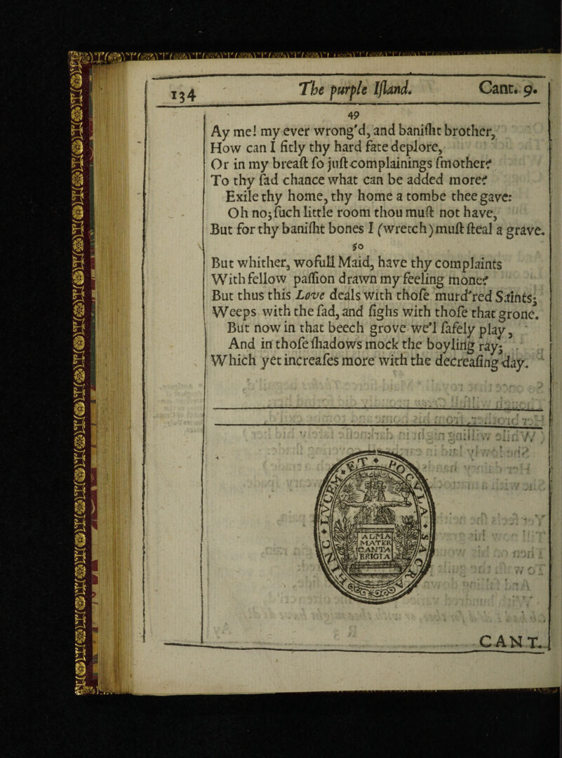 4 9 Ay me! my ever wrong’d, and banifht brother. How can I fitly thy hard fate deplore. Or in my breaft fo juft complainings Another? To thy fad chance what can be added more? Exile thy home, thy home a tombe thee gave: Oh nojfuch little room thou muft not have, But forthy banilht bones I ('wretch)muft fteal a grave. S° But whither, wofull Maid, have thy complaints With fellow paflion drawn my feeling mone? But thus this Love deals with thofe murd’red SaintSj Weeps with the fad, and fighs with thofe thatgrone. But now in that beech grove we’l fafely play, And in thofe fhadows mock the boy ling ray; W hich yet increafes more with the decreafing day. CANT.