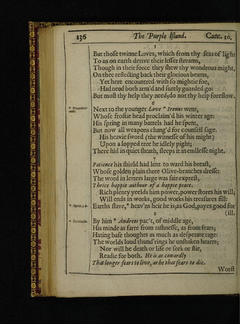 * Peaceable- * tyatth.5.9. * Fortitude. t But tliofe twinne Loves, which from thy feas of ligh } To us on earth derive their lefler dreams. Though in their force they Ihew thy wondrous might. On thee reflecting back their glorious beams. Yet here encountred with fo mightiefoe, • Had need both arm'd and furely guarded go: But mod thy help they need;do not thy help foreflow. 6 Next to the younger Love * Irems went, Whofe froftie head proclaim’d his winter age: His fpring in many battels had he fpent. But now all weapons chang’d for counfell fage. His heavie fvvord (the witneife of his might) Upon a lopped tree he idlely pight; There hid in quiet (heath, deeps it in endlefle night. 7 \ Patience his (hield had lent to ward his bread, Whofe golden plain three Olive-branches drelle: The word in letters large was fair expreft, Thrice hap pie ant hour of a happie peace. Rich plenty yeelds him power,power ftores his will; Will ends in works, good works his treafures fill: Earths Have,* heav’ns heir he is;as God,payes good for s (ill. By him * Jndreos pac’t, of middle age, His minde as farre from rafhnefle, as from fears; Hating bafe thoughts as much as defperate rage: The worlds loud thund’rings he unfliaken heares; , Nor will he death or life or feek or flie, Readie for both. He is as cowardly That longer fears to live, as he that fears to die. Word