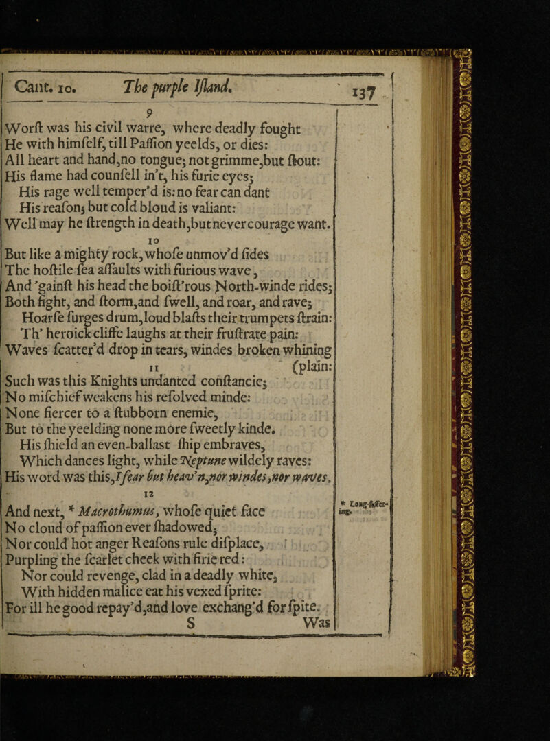 Worft was his civil warre, where deadly fought He with himfelf, till Pallion yeelds, or dies: All heart and hand,no tongue; notgrimme,but ftout: His flame had counfell in’t, his furie eyes; His rage well temper’d is: no fear can dant His reafonj but cold bloud is valiant: Well may he ftrength in death,butnevercourage want. 10 But like a mighty rock,whofe unmov’d fides The hoftile fea aflaults with furious wave, And ’gainft his head the boift’rous North-winde rides; Both fight, and ftorm,and fwell, and roar, and rave; Hoarfe furges drum,loud blafts their trumpets ftrain: Th’ heroickcliffe laughs at their fruftrate pain: Waves fcatter’d drop in tears, windes broken whining n ; (plain: Such was this Knights undanted conftancie; No mifchief weakens his refolved minde: None fiercer to a ftubborn enemie, But to theyeelding none more fweetly kinde. His flrield an even-ballast lhip embraves, Which dances light, while islgftune wildely raves: His word was this,/ fear but heav’n3nor windes,nor waves. 12 And next, * Macrothumus, whofe quiet face No cloud of paflion ever lhadowed; Nor could hot anger Reafons rule difplace. Purpling the fcarlet cheek with firie red : Nor could revenge, clad in a deadly white. With hidden malice eat his vexed fprite: For ill he good repay’d,and love exchang’d forlpite. S Was * Losg-f*fcr- ing.