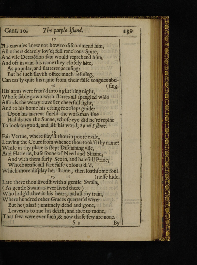 17 His enemies knew not how to difcommend him, All others dearely lov’d} fell ranc’rous Spite, And vile Detraction fain would reprehend himj And oft in vain his name they clofely Uite, As popular, and flatterer accufing: But he fuch flavilh office much refilling. Can eas’ly quit his name from their falfe tongues abu- „ . ,.,g .. (fag- His arms were fram’d into a glitt’ring night, Whofe fable gown with ftarres all fpangled wide Affords the weary traveller cheerfull light. And to his home his erring footftcps guide: Upon his ancient Ihield the workman fine Had drawn the Sunne, whofe eye did ne’re repine To look on good, and ill: his word, To ail l jhine. 19 Fair Vertue, where ftay’ft thou in poore exile, Leaving the Court from whence thou took’ft thy name? While in thy place is ftept Difdaining vile. And Flatterie, bafe fonne of Need and Shame} And with them furly Scorn, and hatefull Pride} , Whofe artificial! face falfe colours di’d. Which more difplay her lhame, then loathfome foul- 20 V. (neffe hide. Late there thou livedft with a gentle Swain, (As gentle Swain as ever lived there) Who lodg’d thee in his heart, and all thy train. Where hundred other Graces quarter’d were: But he(alas!) untimely dead and gone. Leaves us to rue his death, and thee to mone. That few were ever fuch,& now thofe few are none. ____ S 2