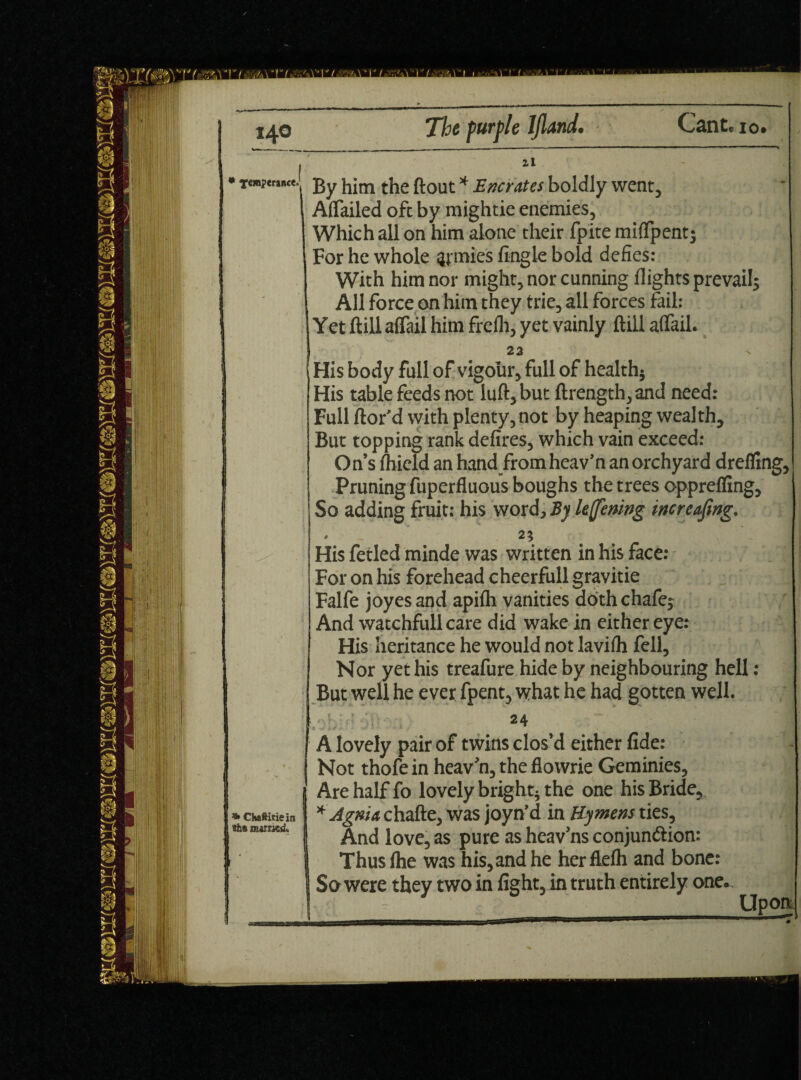 • j>y ijjm the flout * E/,crates boldly went, Afiailed oft by mightie enemies. Which all on him alone their fpite miflpent; For he whole gjmies Angle bold defies: With him nor might, nor cunning flights prevails All force on him they trie, all forces fail: Yet ftill aflail him frefli, yet vainly ftill aflail. 22 \ His body full of vigour, full of health* His table feeds not luft, but ftrength, and need: Full ftor'd with plenty, not by heaping wealth. But topping rank defires, which vain exceed: On’s fhield an hand from heav’n an orchyard dreffrng, Pruning fuperfluous boughs the trees opprefling. So adding fruit: his word. By lefening increafmg. 2? His fetled minde was written in his face: For on his forehead cheerfull gravitie Falfe joyes and apiih vanities doth chafej And watchfull care did wake in either eye: His heritance he would not lavifh fell. Nor yet his treafure hide by neighbouring hell: But well he ever fpent, what he had gotten well. ^Chaftitiein tths mint'd. 24 A lovely pair of twins clos’d either fide: Not thofe in heav’n, the flowrie Geminies, Are half fo lovely bright* the one his Bride, * Agma chafte, was joyn’d in Hymens ties. And love, as pure as heav’ns conjunction: Thusfhe was his, and he herflefh and bone: So were they two in fight, in truth entirely one. Upon