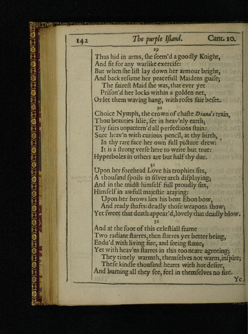 - — — - - Thus hid in arms, (he feem'd a goodly Knight, And fit for any warlike exercife: But when (he lift lay down her armour bright, < And back refume her peacefull Maidens guife$ The faireft Maid (he was, that ever yet Prifon'd her locks within a golden net, Orlet them waving hang, withrofes fairbefet. 30 Choice Nymph, the crown of chafte Dianas train. Thou beauties lilie, fet in heavnly earth • Thy fairs unpattern'd all perfections ftain: Sure heav'n with curious pencil, at thy birth. In thy rare face her own full pi&ure drew; It is a ftrong verfe here to write but true; Hyperboles in others are but half thy duec 31 Upon her forehead Love his trophies fits, A thoufand fpoils in filver arch difplayingi And in the midft himfelf full proudly fits, Himfelf in awfull majeftie araying; Upon her brows lies his bent Ebon bow, And ready (hafts.-deadly thofe weapons (how; Yet fweet that death appear'd,lovely that deadly blow. 32 * And at the foot of this celeftiall frame Two radiant ftarres, then ftarres yet better being. Endu'd with living fire, and feeing flame} Yet with heav'ns ftarres in this tooneare agreeing* They timely warmth, themfelves not warm,infpire* Thefe kindle thoufand hearts with hot defire. And burning all they fee, feel in themfelves no fire. Ye