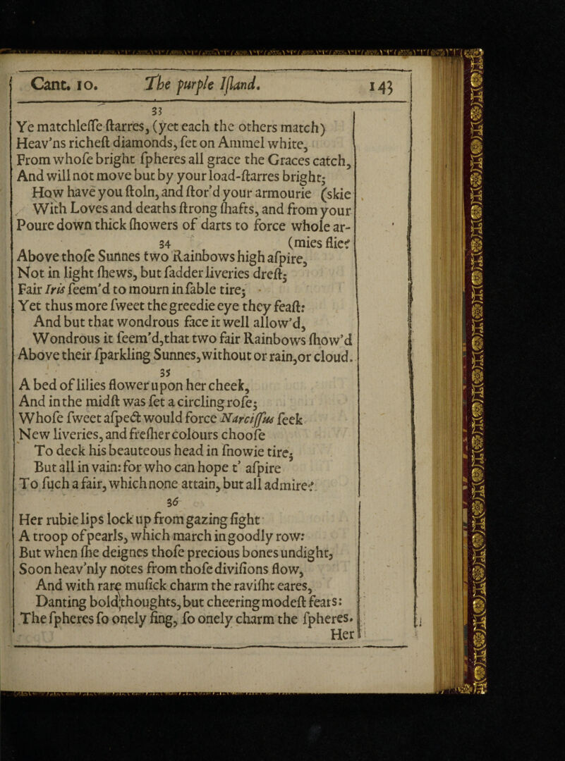 Ye matchlefle ftarres, (yet each the others match) Heav’ns richeft diamonds, fet on Ammel white. From whofe bright fpheres all grace the Graces catch. And will not move but by yourload-ftarres bright; How have you ftoln, and ftor’d your armourie (skie ... With Loves and deaths ftrong (hafts, and from your Poure down thick {howers of darts to force whole ar- 34 (mies flic; Above thofe Surtnes two Rainbows high afpire. Not in light (hews, but fadder liveries dreft; Fair Iris feem’d to mourn in fable tire; • Yet thus more fweet the greedie eye theyfeaft: And but that wondrous face it well allow’d, Wondrous it feem’d,that two fair Rainbows fliow’d Above their (parkling Sunnes, without or rain,or cloud. A bed of lilies flower u pon her cheek. And in the midft was fet a circling rofe; Whofe fweet afped would force Narciffm feek New liveries, and freflier colours choofe To deck his beauteous head in fnowie tire; But all in vain: for who can hope t’ afpire To fuch a fair, which none attain, but all admire-.’ Her rubie lips lock up from gazing fight A troop of pearls, which march in goodly row: But when (he deignes thofe precious bones undight, Soon heav’nly notes from thofe divifions flow, And with rare mufick charm the raviflic eares, Danting bold,thoughts, but cheering modefl: fears: The fpheres fo onely fing, fo onely charm the fphe-c 1