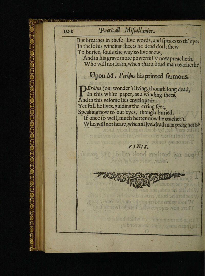 ■' ') I ■' '■!'/ -O ■!•/ ■■•'.» I ’! It ■It I lOl 'Poeticall Mifcellanies. But breathes in thefe ’live words, and fpeaks to th’ eye: In thefe his winding-fheets he dead doth fliew To buried fouls the way to live anew. And in his grave more powerfully nowpreacheth. Who will not learn,when that a dead man teacheth' Upon Mr. Perkins his printed fomons. } . * * * • - • • - >• 4 - . PErkins (our wonder) living, though long dead. In this white paper, as a winding.Iheer, And in this velome lies enveloped: Yet ftill he lives,guiding the erring feet. Speaking now to our eyes, though buried. If once fo well, much better now he teachetft.' Who, will not heare,whena live-dead man preachethf IINIS. •X. * i v 7f!0 y i k