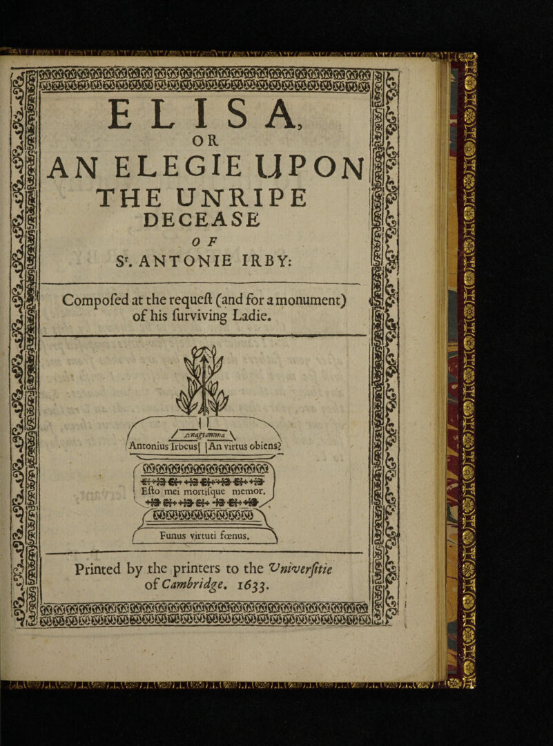 ELISA, AN E LEG IE UPON THE UNRIPE DECEASE 0 F S'. ANTONIE IRBY: t ' . , • . Compofed at the requeft (and for a monument) of his furviving Ladie. / Anagimma \ IAntonius Irbcusj \An virtus obiens? ffl9Q9Q9MQ99909Q999Qff i Efto mei mortifque memor. P3 Eunus virtuti foenus. Printed by the printers to the Vniverfitie of Cambridge. 1633. M I Q9999999 - — - -ryj x) ILL kL sam^ mi ! ! .1 ■ \ ’ Id ’ IJ^XWr?1 l.A^ LI..{*'/&?) J AJW. rU.\: IL.i r/C- /.M; •'.••• i/>rMWl.ldIA+KWV) '