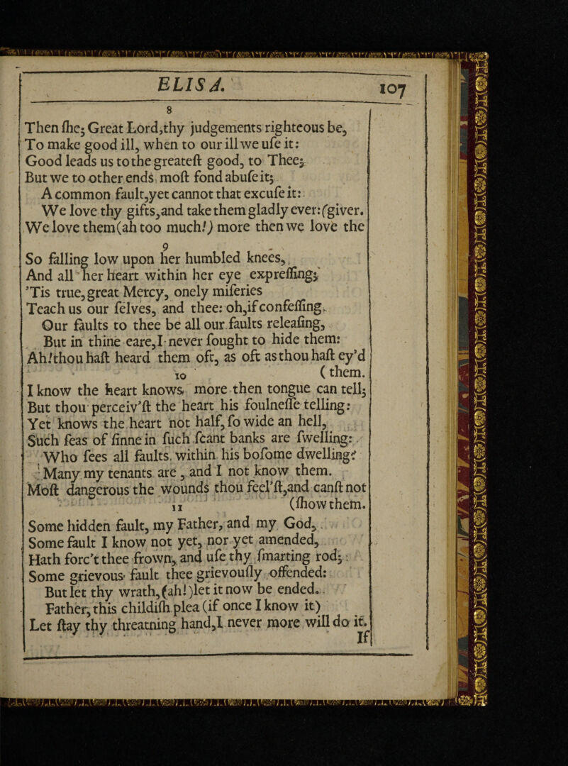 'A ) > f (hV\- ^ t f f ELISA. I t * 8 Then {he; Great Lord,thy judgements righteous be. To make good ill, when to our ill we ufe it: Good leads us tothegreateft good, to Thee; Butwe to other ends moft fondabufeit; A common fault,yet cannot that excufe it: We love thy gifts,and take them gladly ever: (giver. We love them(ah too much/) more then we love the 9 - N So falling low upon her humbled knees,, And all' her heart within her eye expreffing; ’Tis true, great Mercy, onely miferies Teach us our felves, and thee: oh,ifconfefling Gur Suits to thee be all our faults releafing, But in thine eare,I never fought to hide them: Ah/thouhaft heard them oft, as oft as thou haft ey’d • io (them. I know the heart knows, more then tongue can tell; But thou perceiv’d: the heart his foulnefle telling: Yet knows the heart not half, fo wide an hell, Such feas of finnein fuch feant banks are dwelling: Who fees all faults, within his bofome dwelling? Many my tenants are, and I not know them. Moft dangerous the wounds thou feel’ft,and canft not i, (fhowthem. Some hidden fault, my Father, and my God, Some fault I know not yet, nor yet amended. Hath forc’t thee frown, and ufe thy fmarting rod; ■ Some grievous- fault thee grievoufly offended: But let thy wrath,(ah!)letitnow be ended. Father, this childifh plea (if once I know it) Let ftay thy threaming hand,! never more will do it.