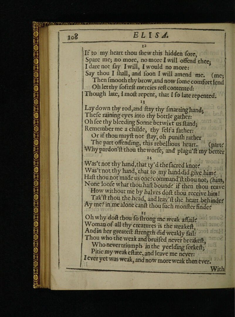 BUS A, 12 If to my heart thou (hew this hidden fore, Spare me; no more, no more I will offend thee- I dare nor lay I will, I would no more: * Say thou I lhall, and foon I will amend me. (me; Then fmooth thy brow,and now fome comfort lend Oh let thy fofteft mercies reft contented: Though late, I molt repent, that I lb late repented. Laydown thy rod,and ftay thy fmartinghand; Thefe raining eyes into thy bottle gather: Oh fee thy bleeding Sonne betwixt us Hand; Remember me a childe, thy felfa father: O r if thou mayft not ftay, oh punilh rather The part offending, this rebellious heart. (partrf Why pardon’ll thou theworfe, and plagu’ft my better How without me by halves doft thou receive him! ( 'O'Lr it* t*n All f n n J - ' f • 'i 1 - - * • - Ay me/ in me alone canft thou fuch monfter firid'ef Oh why doft thou lb ftrong me weak affail? Woman of all thy creatures is the weakeft, ' And in her greateft ftrength did weakly fail’ Thou who the weak and bruifed never breakeft Who never triumph in the veeldins feekeft’ Pttie my weak eftate, and leave me never: ’ i ever yet was weak, and now more weak then ever.: With