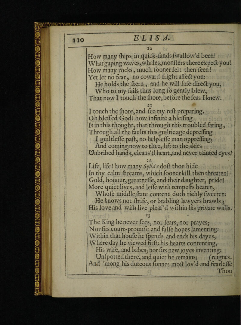 2o How many {hips in quick-fands fwallow’d been! What gaping waves, whales,monfters there expeft you! How many rocks, much fooner felt then feen! Yet Jet no fear, no coward fright affeft you: He holds the ftern, and he will fafe diredt you, Who to my fails thus long fo gently blew. That now I touch the fhore, before the feas I knew. IV - 21 11 touch the (hore, and fee my reft preparing. Ohblefled God! how infinite ablefling Is in this thought, that through this troubled faring, Through all the faults this guiltieage deprefling I guiltlefle paft, no hdpleffe man oppreflingj And coming now to thee, lift to the skies Unbribed hands, cleans’d heart,and never tainted eyes/ Life, life! how many Syllas doft thou hide In thy calm ftreams, which fooner kill then threaten! Gold, honour, greatnelfe, and their daughter, pride! More quiet lives, and lelfe with tempefts beaten, Whofe middle.ftate content doth richly fweeten: He knows not ftrife, or brabling lawyers brawls; His love and wifli live pleaf’d within his private walls. 25 <* . The King he never fees, nor fears, nor prayesj Nor fits court-promife and falfe hopes lamenting: Within that houfe he fpends and ends his dayes, Where day he viewed firft: his hearts contenting. His wife, and babesj nor fits new joyes inventing: Unfpotted there, and quiet he remains; (reignes. And ’mong his duteous fonnes moft lov’d and fearlefle Thou