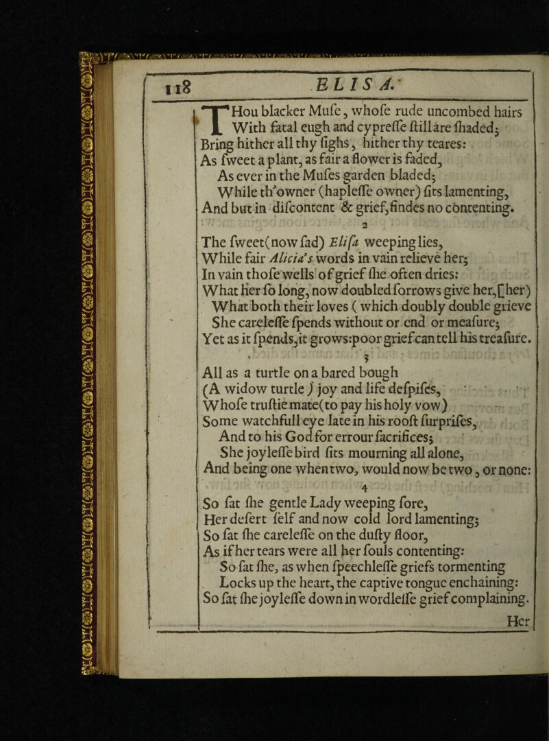 ' i t L i • r » *T“,Hou blacker Mufe, whofe rude uncombed hairs 1. With fatal eugh and cyprefle ftillare fhadedj Bring hither all thy fighs, hither thy teares: As fweet a plant, as fair a flower is faded, As ever in the Mufes garden bladed; While th’owner (haplefle owner) fits lamenting. And but in difcontent & grief,findes no contenting. 2 ‘ The fweet(nowfad) Eli fa weepinglies. While fair Alicia's words in vain relieve her; In vain thofe wells of grief fhe often dries: What Her fo long, now doubled forrows give her,[her) What both their loves (which doubly double grieve She carelcfle fpends without or end or meafure; Yet as it fpends,it growsrpoor grief can tell his treafure. All as a turtle on a bared bough (A widow turtle Jf joy and life defpifes, - * Whofe truftiemate(to pay his holy vow) Some watchfull eye late in his rooft furprifes^ And to his God for errour facrifices; She joyleffe bird fits mourning all alone, And being one when two, would now be two, or none: f ■ - * ■ . ' ~ . ' ■ * ft • » | 4 So fat file gentle Lady weeping fore, Herdefert lelf and now cold lord lamenting; So fat fhe carelefle on the dully floor, As if her tears were all her fouls contenting: So fat file, as when Ipeechlefle griefs tormenting . Locks up the heart, the captive tongue enchaining: So fat file joy lelfe down in wordlelfe grief complaining. Her