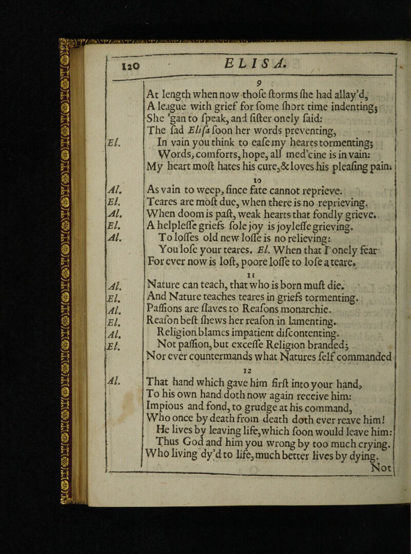 El. Al. El. Al. El. Al. Al. El. Al. El. Al. El. Al. At length when now thofe ftorms (lie had allay’d, A league with grief for fome lhorc time indenting} She ’ganto fpeak,and filler onely faid: The fad Eli fa Coon her words preventing, In vain you think to eafemy hearts tormenting; Words, comforts, hope, all med cine is in vain: My heart moll hates his cure,&loves his pleafingpaim 10 As vain to weep, fince fate cannot reprieve, Teares are moft due, when there is no reprieving. When doom is paft, weak hearts that fondly grieve,. A helpleffe griefs foie joy is joyleffe grieving. To Ioffes old new Ioffe is no relieving: Youlofe your teares. El. When that Tonely fear For ever now is loft, poore Ioffe to lofeateare. K Nature can teach, that who is born muft die. And Nature teaches teares in griefs tormenting. Faflions are Haves .to Reafons monarchic, Reafon beft fliews her reafon in lamenting. Religion blames impatient difcontenring. Not paffion, but exceffe Religion branded; Nor ever countermands what Natures felf commanded 12 That hand which gave him firft into your hand;. To his own hand doth now again receive him: Impious and fond, to grudge at his command. Who once by death from death doth ever reave him! He lives by leaving life,which foon would leave him: Thus God and him you wrong by too much crying. Who living dy’dto life, much better lives by dying. Not