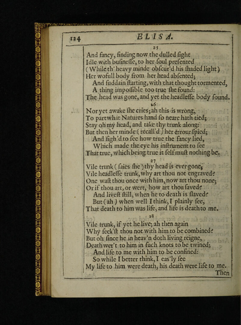 >***■*■ B L 5I S A. And fancy, finding now the dulled fight Idle with bufincfle, to her foul prefented (While th’heavy minde obfcur’d his fhadedlight) Her wofull body from her head abfented; And fuddain ftarting,with that thought tormented, A thing impoflible too true fhefound: The head was gone, and yet the headlefle body found. x6 Nor yet awake fhe cries; ah this is wrong. To part what Natures hand fo neare hath tied; Stay oh my head, and take thy trunk along: : But then her minde (recall’d ) her errour fpied; And figh’d to fee how true the fancy lied. Which made the eye his inftrumentto fee That true, which being true it felf rauft nothing be. 2 7 Vile trunk (faies file )thy head is ever gone; Vile headleffe trunk, why art thou not engraved? One waft thou once with him, now art thou none; Or if thou art, or wert, how art thou faved? And liveft ftill, when he to death is flaved? But (ah ) when well I think, I plainly fee. That death to him was life, and life is death to me. v ’ ' 18 Vile trunk, if yet he live; ah then again Why feek’ft thou not with him to be combined? But oh fince he in heav’n doth living reigne,. Death wer’t to him in fuch knots to be twined; And life to me with him to be confined: So while I better think,I eas’ly fee ; My life to him were death, his death were life to me. Then