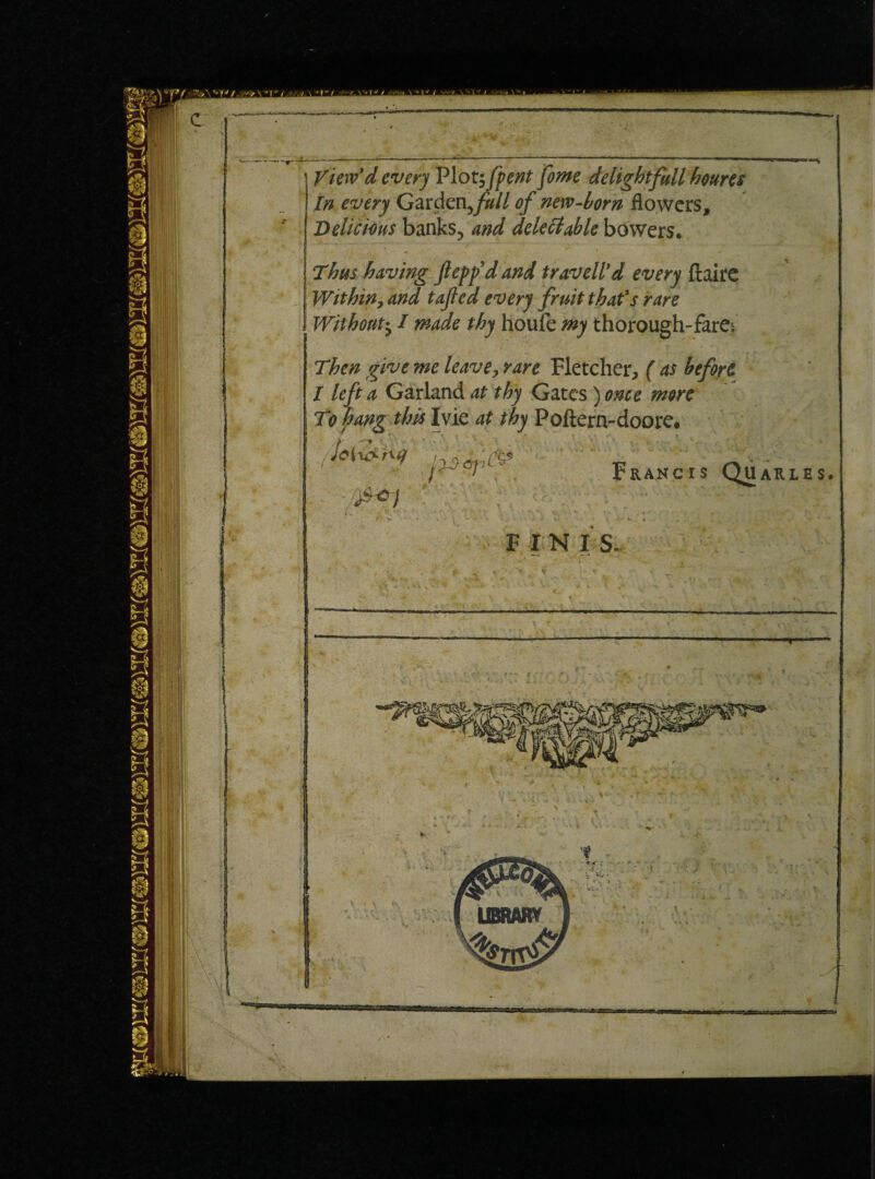 View'd every Plot; fpent fome delight full houres In every Garden,^// of new-horn flowers, Delicious banks, and deleft able bowers. Thus having ftepfd and travell’d every ftaire Withiny and tajled every fruit that’s rare I Without; I made thy houfe my thorough- fare* Then give me leave, rare Fletcher, ( as before / left a Garland at thy Gates) once more To hang this Ivie at thy Poftern-doore. ^1 Francis Quarles. F IN IS