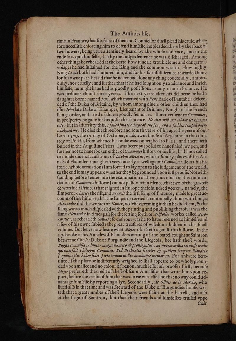 rica 2 . . eg fo A IEEE fore neceflitie enforcing him to defend himfelfe, he pleaded there by the fpace of two howers, being verieattentiuely heard by the whole audience, and in the ende{o acquit himfelfe, that by the ludges fentence he was difcharged. Among other things he rehearfed at the barre how fundrie troublefome and dangerous voiages he had fuftained for the King and the common wealth. How highly King Lewis both had fauoured him, and for his faithfull feruice rewarded him: for his owne part, he faid that he neuer had done any thing couetoufly , ambiti- oufly, nor cruelly ; and further,that if he had fought only toaduance and inrich himfelfe, he might haue hadas goodly pofleflions as any man in Fraunce. He was prifoner almoft three yeeres. The next yeere after his deliuerie hehada daughter borne named Jane, which married with Rene Earle of Pantabria defcen- ded of the Dukes of Britaine, by whom among diuers other children fhee had iffue John late Duke of Eftampes, Lieutenant of Britaine, Knight of he French Kings order, and Lord of diuers goodly Seniories. Buttoreturne to Commines, in profperity he gaue for his pofie this fentence. He that will nor labour let him not eate: butinaduerlity this, J /ailed into the deepe of the fea, and a [udden tempeft ouer- whelmedme. He died the threefcore and fourth yeere of hisage, the yeere of our ' Lord 1 509.the 17. day of O@ober, in his owne houfe of Argenton in the coun- trey of Poidtu, from whence his bodie was conueighed to Paris, and there lieth buried in the Auguftine Friers. I was heere purpofed to haneftaied my pen, and further not to haue {poken either of Commines hiftory orhis life , had I nor called to minde diuersaccufations of Jacobus Meyerus, who in fundry places of his An- nals of Flaunders inueigheth very bitterly as wellagainft Communes life as his hi- ftorie, whofe accufations 1am forced to lay open to the iudgement of the world, to the end it may appeare whether they be grounded vpon iuft proofe.Notwith- ftanding before ] enter into the examination ofthem,thus much in the commen- dation of Commin:s hiftorie I cannot paffe ouer in filence, that two ofthe greateft &amp; worthieft Princes that raigned in Europe thefehundred yeeres ; namely, the Emperor Charles the fift,and Francis the firit King of Fraunce, made fo great ac- count ofthis hiftorie, that the Emperor carried it continually about with him,as Alexander did the workes of Hemer, no leffe efteeming it than he did them, &amp; the King wasas much difpleafed withthe printing and publifhing therof, as was the fame Alexander in times paft for the fetting forth of Arifforles workes called Acro- amatica, as rehear{eth Gellius : fo defirous was he to haue referued to himfelfeand a few of his owne fubieéts the great treafures of wifedome hidden in this {mall volume. But let vs now heare what Afeyer obiecteth againft this hiftorie. Inthe 1 7. booke of his Annalesof Flaunders writing of the battell fought at Saintron betweene Charles Duke of Burgundieand the Liegeois , hee hath thefe words, Pugna commi(faceduntur magno numero cx profligantur , ad nowem millia cecidiffe tradit quiinterfuit Philippus Cominius, Sed Brabantia [cripter ¢r quidem fcriptor Flandrie ( quibus plus habeo fidei ) triatantum millia occubuiffe memorant. For anfwere here- unto, if this place be indifferently weighed it thall appeare to be wholy groun- ded.vpon malice and no colour of reafon, much lefle iuft proofe: Firft, becaufe Meyer preferreth the credit of thefe obfcure Annaliftes that write but vpon re- port, before the credit of him that wasan eie witneffe,and that no way could ad- uantage him({eife by reporting a lye. Secondarily , fir Oliuer de la Marche, who liued alfo in that time and was Steward of the Duke of Burgundies houfe, wri- teth thata great number of thefe Liegeois were flaine at this battell , and alfo at the fiege of Saintron, but that cheir friends and kinsfolkes trufled vppe their