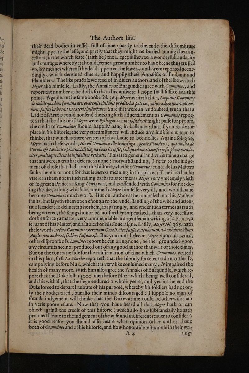 ‘their dead bodies in veflels full of lime ; partly to the.ende the difcomfiture might appeare the lefle, and partly chat they might be. buried among their an- ceftors; in the which feate (faith he) the Liegeois {hewed .a wonderfull audacity and courage:whereby it fhouldfeemea greatnumber to-haue beene thustrufled vp, by meanes whereof the dead appeared the fewer. and..were reported accor- dingly; which deceiued diuers, and happily ithefe: Annalifts of Brabant and Flaunders, Thelike practife we read of in diners authors,and of thelike writeth Meyer al(S himfelfe. Laftly, the Annales of Burgundie agree with Commines, and report the number as he doth, fo that this: anfwere I hope: fhall {ufiice. for. this point. Againe, inthe fame booke fol. 3 64..Myer writeth thus, Loquitur C omjnias de nobiliqnadam feminaastrebatenfts ditionis proditrice patric, cuius ederenonvult no- mseit, falfus tahoe vt in cateris biftoricus.: Sure if itwerean vndoubred;truth thata Ladie of Artois could notfend the:King fuch aduertifement as Commines repor- teth that fhe did: or if Meyer were Pythagoras that ip/edixit might paffe for proofe, the credit of Commines {hould happily hang tn ballance: > but_if you-reade the place in his hiftorie, the very circumftances willinduce any indifferent man to thinke, that which isthere written of this Ladie:to bee:nolie. Againefol.2 66, Meyer hath thele words, Hic eft Commzius tile transfuga , centeFlandrus, qui.vauliade Carolo c Lodonico prowinciali lingua bene {cripfit,fed quedans etiam fcrip[it plane menda- citer ,miltaque diceada infideliter reticut. Thisis{o.generailand vncertainea charge that anfwerein truthicdeferueth none: notwithftanding, I refer tothe iudge- ment of thofée that fhall read this hiftorie, whether Communes conceale his Matters faults therein or not (for that is Meyers meaning inthis place.) Trueit isthat he vttereth them not in fuch railing barbarous termesas Meyer very vnfeemely vieth of fo greata Prince as King Lewis was,atid is offended with Commines for not do- ing thelike, athing which becommeth Meyer him(elfe very ill, and. would haue become Commines much worfe. But our authoras heconcealeth not his Mafters faults, but layeth them open ehough to the vnderftanding of the wife and atten- doth enforce 3a matter very commendable ina’ gentleman writing of a Prince, a ferusnt ofhis Mafter,and a {ubiect of his Soueraighe. Laftly, ayer fol. 365 hath thefe words, refert Cominius exercitum Caroli adeo fuiffe extenuatum, vt exhibere illum Anglis non anderet, fed hoc falfum ef.. Bat you muft beleeue Meyer vpon his. word, other difproofe of Comines réport he can bring.none , neither grounded.vpon any circumftance,nor produced out ofany good author that writ ofthofe tunes. But onthe contrarie fidé for the confirmation of that which Cosmmines writeth in this place, firft Za Marche reporteth that the bloody fluxe entred into the D, campelying before Nuz, whichit ts very like confumed many , &amp; impaired the health of many more. With him alfoagree the Annales of Burgundie, which re- port that the Duke loft 1 5000. men before Nuz: which being wellconfidered, and this withall; that the fiege endured a whole yeere , and. yet in'the end the Duke forced to depart fiuftrate of his purpofe, whereby his foldiers had not on- ly their bodies tired , butalfo their minds difcouraged : I fuppofe no man of founde iudgement will thinke that thé Dukes armie could be otherwifethan in verie poore eftate. Now that: you haue heard all that Ayer hath or can obicct againft the credit of this hiftorie ( which alfo how fubftancially-he hath prooued Lleaue to theiudgement ofthe wife and indifferent reader to conlider:) 4 is good reafon you {hould alfo heare what dpinion, orher authors .haue both of Comminesand of his hiftorie;and how honorable teftimonie in their wri-