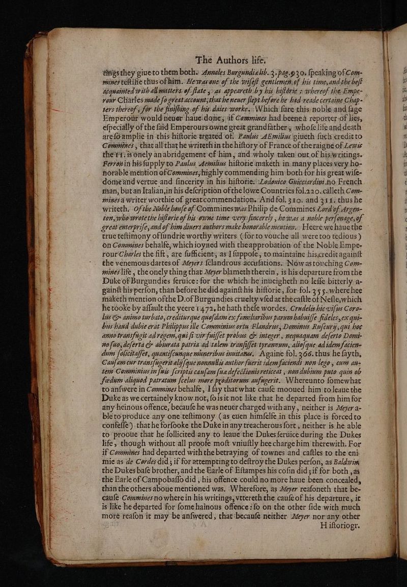tings they giueto them both. males Burgundielb.2.pag.93 0. {peaking of Com- wines tekife thus of him. Hewas one of the wifeft gentlemen of his time,and the beft sers thereof s for the finifhing of bis. daies-worke.:: Which fare this, noble and fage Empcrour would nener haue.done, if Cammines had beenea reporter of lies, efpecially of the faid Emperours-owne great grandfather; whofe lifeand death arefo-amplie-in this hiftorie treated of: Pamlus AEmilivs giveth {uch credit to Conemines, that all that he writeth in the hiftory of France of theraigne of Lewes the'r¥. is Onely an abridgement of him, and -wholy taken out of his writings. Ferronin his fupply to Paulus Aemilius hiftorie maketh in. many places very ho- horable mention of Commines, highly commending him both for his great wile- domeand vertue and fincerity in his hiftorie:' Lodouxico: Gucciardini no. French mines a writer worthie of greatcommendation.: And fol. 310. and 314. thus he writeth, 0f the Noble houfe of Commineswas Philip de Commines Lord of Argen- ton, who wrote the hiftorie of his owne time very: fincerely , hewas a noble perfonagesof ereat enterprife, and of bim diners authors make honorable mention. Heere we haue the true teftimony of fundrie worthy writers (for to vouche all were too tedious ) On Commines behalfe, whichioyned with theapprobation of the Noble Empe- rour Charles the fift, are fuficient’, as I fuppofe, to maintaine his,credit againft the venemous dartes of Meyers {clandrous accufations.. Now as touching Com- mines life , the onely thing that Meyer blameth therein, is his departure fromthe Duke'of Burgundies feruice: for the which: he inueigheth no leffe bitterly a- gaintt his‘perfon, than before he did againfthis ‘hiftorie, for-fol. 355. where hee maketh mention ofthe D.of Burgundies cruelty.vfed ac the caftle of Nefle,which he tooke by affault the yeere 1472. he hath thefe wordes. Cradelis hic vifus Coro- lis &amp; animo turbato, crediturque que{dam ex familiaribus parum habuiffe fideles, ex qui- bus hand dubie erat Philippus ille Consminius ortu Flandrus, Dominus Rufcury,qui hoc annotransfugit ad regen, qui fi vir fuiffet probus &amp; integer, nequaquam deferto Domi- 10 [uo, deferta ce abiurata patria-ad talem tranfiffet tyrannum, alio{que ad idem facien- dues folicitaffet, quantifcunque muneribus inuitatu. Againe tol. 366. thus he fayth, Canfam cur transfugerit aly [que nonpullis author fuerit idem factendi non lego, cum au- Lem Commintus in {wis {criptis canlam [ua defectionis reticeat , non dubinm puto quin ob Sedum aliquod patratum {celus more pyoditorum aufugerit.. Whereunto fomewhat to anf{were in Commines behalfe, [fay that what caufe mooued him toleaue the Duke as we certainely know not, foisit not like that he departed from him for any heinous offence, becaufe he was neuer charged withany , neither is yer a- ble to produce any one teftimony (as evien himfelfe in this place is forced to confeffe) that he forfooke the Duke in any treacherous fort , neither is he able to prooue that he follicited:any to leaue'the Dukes {eruice during the Dukes life, though without all proofe moft vniuftly hee charge him therewith. For if Commines had departed withthe betraying of townes and caftles to the eni mie as de Cordes did; if for attempting to deftroy the Dukes perfon, as Baldwin, the Dukes bafé brother, and the Earle of Eftampes his cofin did if for both ,as the Earle of Campobaflo did , his offence could: no more haue been concealed, than the others aboue mentioned was. ‘Wherefore, as Meyer reafoneth that be- caule Comminesno where in his writings, vttereth the caufe of his departure, it is like he departed for fome hainous offence: fo on the other fide with much moré reafon it may be anfwered, that ‘becaufe neither Ayer nor-any other H iftoriogr.