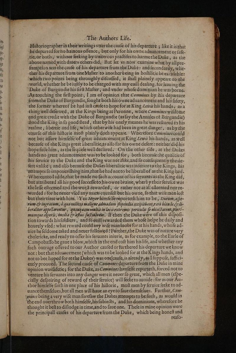 Hiftoriographerin their writings veterrhe caufe.of his departure ; like it is that h¢ departed torno hainous offence; but only for his owneaduancement or fafe- tie,or bothy;' without feeking by-traiterous practifes to harmethe Duke, as the abouenamed with dmers others did, But let vs. now examine what by allpre- fumption was the caufe of:his:departure fromthe Duke: and fecondarily, whe- ther his departure from one Malter ‘to anotherbeing in: hoftilitie be excnfable: ‘which two points being throughly difcuffed, it {hall plainely appeare to-the world, whether he beiuftiy to be charged with any euill dealing, tor leauing the Duke of Burgundie his firft Mafter ; and:wnder whofe dominion he was borne. fromthe Duke of Burgundie, fought both his owneaduancementand his fafety, the former’ whereof he:had iuft caufeto hope for at King Lews his hands; asa thing well deferued, at the Kings being at Peronne, where Commines wifdome and greatcredit with the Duke of Burgundie (as fay the Annales of Burgundie) dtood the King info good ftead , that by his onely meanes he was reftored to his courfe of this hiftorie moft plainly.doth appeare. | Wherefore Commines could not but aflure himfelfe'of great aduancement at King Lews his hands, aswell -becaufe of the Kings great liberalitie,as'alfo for his owne defert : neither did his hope faile him , as the fequele welldeclared.’ On the other dide , at the Dukes hands‘no great aduancement was'to’be looked for; both becaulethe qualiticof his feruice to the Duke and the King was not alike,and fo confequently thede- fert vnlike®; and alfo becaufe the Dukes liberalitie was interiortethe Kings, his but attributed all his good fuccefleto hisowne braine, wherby their feruice was theleffe efteemed and the worftirewarded , or rather nor atall eheemed nor re- but theirtime with him. ‘Yea ayer himlelfe reporteth him:to be, Durvm, ajpe- rum cy ingratinm,d quo milites maliene advaodam ftipentia actipiebant,raro blaade cr Si- beraliser appellarentur , giangdam multisin locis extremis periculis fe ob:ectarent, pluri- mimque algoris,inedia ¢ aftus {ajtinerént. IF then the Duke were of this difpofi- tion towards hisfoldiers’, and {0 euill rewarded them whofe helpe he daily and hourely vfed: what reward could any wife manlooke for at his hands, whofe ad- uice he feldome asked and neuer followed ? Purther,the Duke was of nature very cholericke, and ready to offer his feruants iniurie, as for example, to the Earle of Campobaffo he gaue a blow, which in the end coft him his life, and whether any fuch outrage offered to our Author caufed or furthered his departure we know not : but tharaduaacement (which was to be looked for at the Kings hands, and not to bee hoped for atthe Dukes)-was one'caufe, is alread y,.as I fuppole, fuffici- ently prooued. The fecond canfe of Commines departure trom the Duke in mine opinion wasfafeties; for the Duke, as Commines himfelfe reporteth, forced not to venture his feruants into any danger wereit never fo great, which all men (efpe- cially defpairing of reward of their feruice) will feeke to auoide : for as our Au- thor him(elfe faichin one place of his hiftorie, moft men by feruice feeke to ad- uancethemfelues,but all men will haue aneyeto fauethemfelues. Further, Com- gaines being a very wife man forefaw the Dukes attemptstobefuch , as would in the end ouerthrow both himfelfe,his fubie&ts, and hisdominions, wherefore he thoughtit beft to diflodge in time,and to faue one. Thefein mine opinion were the principall caufes of his departure fromthe Duke, which being honeft th ) realo-