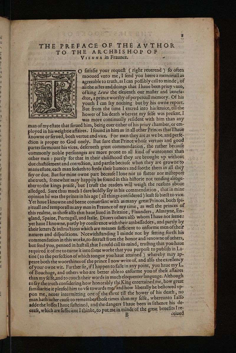 hG ee ee >. ~~ =~ ao ~~: ™ 6 he OO “eB USS SS ee ee ON eee” ee BSE eee ) lbp Aa = ~~ — =_\ — ww]! UG CA. FR we OO SE OSS ON Cee co THE PREFACE OF THE AVTHOR TO. THE ARCHBISHOP OF. Vrenwna in Fraunce. seated = © fatisfie your requeft ( right reverend-) {0 often mooued vnto me, I fend you heerea memoriall as agreeable to truth,asIcan poffibly callto minde , of allthe aétesand doings that I haue been priuy vato, ofking Lewes the eleuenth our mafter and benefa- &amp;or, a prince worthy of perpetuall memory. Of his youth [can fay nothing but by his owne report. But from the time I entred into his feruice, ill the hower of his death whereat my felfe was prefent, I was more continually refident with him than any man of my eftate that ferued him, being euer either of his priny chamber, or em- ployed in his weightie affaires. I found in him as inall other Princes that Thaue knowne or ferued, both vertueand vice, For men they are as we be, and perfe~ éion is proper to God onely. But fure that Prince whofe vertues and good partes farmount his vices, deferueth great commendation, the rather becaufe commonly noble perfonages are more prone to all kind of wantonnes than ° “ other men : partly for that in theit childhood they are brou eht vp without due chaftifement and correétion, and partlie becaufe when they are growne to maris eftate, each man feeketh to feede their humors and foothe them in all they fay or doe. But for mine owne part becaufe I lone not to flatter nor mifreport thetruth, fomewhat naay happily be found in this hiftorie not tending alroge- therto the kings praifé, but Itruft’ the readers will weigh the reafons aboue alledged. Sure thus much ! dare boldly fay in his commendation , thatin mine opinion hé was the pritice in his age (all things con{fidered ) leaft fu bieét 0 vice. Yet haue }knowneand’beene conuerfant with asmany great Princes, both fpr yituall and temporallas any man in Fraunce of my time, as. well the princes: of this realme, as thof alfo that haue liued in Britaine , Flaunders , Almayne, En- gland, Spaine, Portugall, and Italie. Diuers others alfo whom I haue not feene: yet haue I knowne, partly by conference with their ambafladors, and partly by their letters &amp; inftru@tions which are meanes fafficient to enforme men oftheit natures and difpofitions. Notwithftanding I minde not by fetting forth his commendation in this worke,to detra&amp; from the honor and renowne of others, but fend you, penned in haft all that Fcould callto mind, trufting that-youhaue required it of meto turne it into fome worke that you purpofe to publith in La- tine (to the perfection of which tongue you haue attained ) whereby, may ap- peare both the woorthines of the prince I now write of, and alfo the excellency of your owne wit. Farther fir, if happen to failein any point, you haue my L. of Bouchage, and others who are better ableto enforme you of thefe affaires than my félfe,and to couch their words in much eloquenter language: Although to fay thetruth confidering how honorably the King entertained me, how great familiaritie it pleafed him to vfe towards me ‘and how liberally he beftowed vp- pon me, neuer intermitting on¢ of the three till the howér of his death, no man hath infter caufe to remember thofe times than my felfe, whereunto Talfo addethe loffes Thane fafteined, and the dangers I haue been in fithence his de- weafe, which are fufficient I thinke, to put mein minde of the great benefits Ir 4 bales KARR RNAS IDS SSO AEE YE ceined M WEP) \ EL = ©