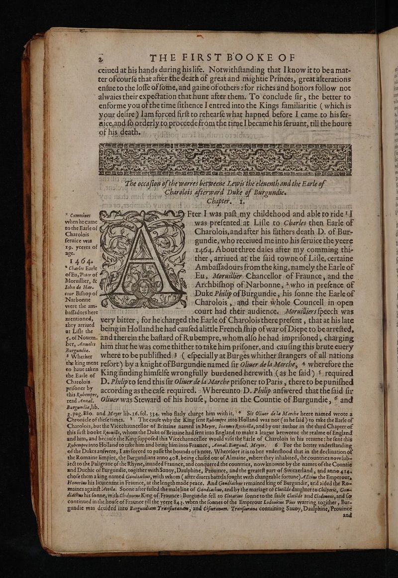 ceiued at his hands during his life. Notwithftanding that Iknow itto bea mat- ter of cour{e that after the death of great and mightie Princes, great alrerations enfueto the loffe of fome, and gaine of others : for richesand honors follow not alwaies their expectation that:hunt after them: To conclude fir, the better to enforme you of the time fithence I entred into the Kings familiaritie ( which is your defire) lam forced firft to rehearfe what hapned before I came.to his fer- aice,and 0, orderly.to,proceedefrom the time became his feruant, till the houre of his death. $f SCS: Bese iM =\\ XS A % 0 2S Ses Om ey heme Sone et Chapter.” I, © Commines whenhecame 7 tothe Earle of (CF Charolois feruice ywas Xg. yeeres of N. age. 1464. 2 * Charles Earle - ofEu, Peter of &amp; Moruillier, &amp; £//GFZ Tobn de Hav. BIO cour Bifhop of ; EW EY) Fter: Iwas palt:my childehood and able to ride J » was prefented at Lifle to: Charles then Earle of Charolois,and after his fathers,death.D. of Bur- gundie, who receiued meinto his feruice the yeere 1464. Aboutthree daies after my comming thi- ther , arriued ati the faid towne of Lifle, certaine Ambafladours fromthe king, namely the Earle of 4 -Archbifhop of Narbonne, 2,who in prefence of \Duke Philip of Burgundie , his fonne the Earle of Dees al Charolois ,: and: their whole Councell. in-open baffadors here court had their audience. 2@ruilliers fpeech was mentioned, very bitter, for hecharged the Earle of Charoloisthereprefent , that at his late at Lifl: the Deingin Hollandhe had caufed alittle French fhip of war of Diepe to bearrefted, s.of Nouem. and therein the baftard of Rubempre, whomalfo he had. imprifoned , charging aes es ries him that he was come thither rotake him prifoner,and cauling this brute euery 3 Whether Where tobepublifhed.3 efpecially at Burges whither ftrangers of all nations re a refort) by a knight of Burgundie named fir Oliwer dela Marche, + wherefore the the Earle of King finding himfelfe wrongfully burdened herewith (as he faid) 5. required Charclois. D. Philipto fend this fir Oliwer de la Marche prifoner to Paris, thereto be punifhed prifoner by according asthe café required. - Whereunto:D. Philip anfwered that the {aid fir this Rubempre, read Annal. Oliver was Steward of his houfe, borne ii the Countie of Burgundie, * and Bargundie,lib, re. 3.pag.880. and Dfeyer lib. 16. fol. 334. who flatly charge him withit.‘* Sir Oliver dela Marche heere named wrote 2 Chronicle ofthefetimes. °. Thecaufe why the King fent Rubempre into Holland was not (ashe faid) to take the Earle of Charolois, but the Vicechauncellor of Britaine heuer in Meyer, Joannes Roctvilla,and by out author in the third Chapter of this firft booke Revaille, whom the Duke of Britaine had fent into England to makea league betwveenc the realme of England and him, and becaufe the King {uppofed this Vicechanncellor would vifit the Earle of Charolois in his returne: he fent this Rubempreinto Holland to take him and bring himinto Fraunce , Annal. Biegund. Meyer. 6» For the better vaderftanding of the Dukes anfwere; I am forced to pafle the bounds ofanote, Wherefore itistobee vnderftood that in the declinationo£ the Romaine Empire, the Burgundians anno 408, being chafed out of Almaine where they inhabited, the countries now{ub-= iedt to the Palfgraue of the Rhyne, inuaded Fraunce, and conquered the countries, now knowne by the names of the Countie and Duchie of Burgundie, togither with Saucy, Daulphine, Prouince, and the greateft part-of Switzerland , and anne 414. chofethem aking named Gendiachus, with whom ( after diuers battels fought with changeable fortune).4£tins the Emperours Honoris his licutenant in Fraunce, at thelengthmade peace. And Gondiachus remained king of Burgundie, and aided the Ro« maines again{t Attila. Soone after failed themaleline of Gondiachws, and by the mariage of Clotilde daughter to Chilperic, Gow diaclins his fonne, with Clodonens King of Fraunce : Burgundie fell to Clotarivs (onne tothe faide Clotilde and Clodowers,and {o continued in the houfe of Fraunce till the yeere 84 2. when the foanes of the Emperour Lodowicus. Pins warring togither , Bure gunadie was deuided into Burgundiam Tranfiuranam , and Cifiaranam. Tran(urana containing Sauoy, Daulphine, Prouince