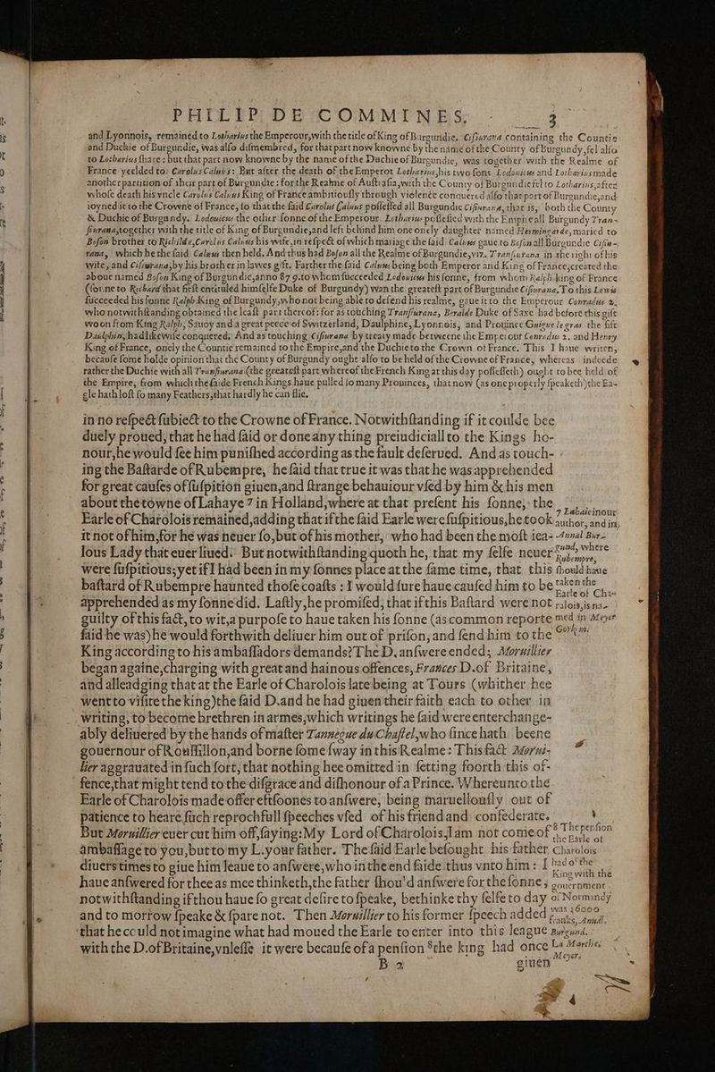 OW eo et tis Sela ae fe PHILIP DE COMMINES, - _ me and Lyonnois, remained to Lotharins the Emperour,with the title of King of Bargundie, Cifiurana containing the Countie and Duchie of Burgurdie, was alfo difmembred, for that part now knowne by the name ofthe County of Burgundy fel alfo to Lotharius hare: but that part now knowne by the name ofthe Duchie of Burgundic, was together with the Realme of France yeelded to: Cxrolus Calg s: But after the death of the Emperot Lotharius his two fons Lodouicus and Lotharinsmade another partition of their part of Burgundie : forthe Reahne of Auftrafia,with the County of Burgundiefel to Lotharins aftes whofe death his yncle Carolus Calsus King of France ambitioufly through violenéc conquered alfo that port of Burgundie,and ioyned it to the Crowne of France, fo that the faid Carolus Caluus pofletfed all Burgundic Cifferana, thar is, both the County &amp; Duchie of Burgundy. Lodowicus the other fonne of the Emperour. Lethariws poflefied with the Empiteall Burgundy Tran - fivrana,together with the title of King of Burgundie,and left behind him one onely daughter named Hermingarde, maried to Bofon brother to Richilde,Carcius Calvus his wife,in refpe&amp; of which mariage the laid Calnses gaue to Bofimall Burgurdie Cifia- tana, whichhethefaid Caless then hela, And thus had Boon all the Realme of Burgundie,viz. Tranfiurana in the right ofhis wite, and Ci/iwrana,by his broth er in lawes gift. Farther the faid Calva being both Emperor and King of France,created the aboue named Bo/on King of Burgundic,anno 87 9.to whom fucceeded Lodouicus his fonne, from whom Ralph king of France (for.ne to Richard that firlt entituléd himfelfe Duke of Burgundy) wan the greateft part of Burgundie Ciftvrana.To this Lewis fucceeded his fonne Ralph King of Burgundy,whonot being able to defend his realme, gaueitto the Emperour Conradus », who notwithflanding obtained the leaft pare thereof: for as touching Tranfiurane, Beralde Duke of Saxe had before this gift woon from King Ralph, Sauoy and a great peece'of Switzerland, Daulphine, Lyonnois, and Prouince Guigue le gras the fife D.uilphin, hadlikewife conquered, And as touching Cifivrana by treaty made betweene the Emre: ont Conradus 2..and Henry King of France, onely the Countie remained to the Empire,and the Duchieto the Crown ot France. This I haue writen, becaufe fome holde opinion that thc County of Burgundy ought alfo to be held of the Crowne of France, whereas indeede 9 rather the Duchie with all Tramfurana (the greareit part whereof the French King at this day poficfleth) oug}.t tobee held of the Empire, from which the faide French Kings haue pulled fo many Proninces, thatnow (as one properly {peaketh )the Ea- gle hath loft fo many Feathers, that hardly he can fie, in no refpeét fubieét to the Crowne of France. Notwithftanding if it coulde bee duely proued, that he had faid or doneany thing preiudiciallto the Kings ho- nour, he would fee him punifhed according as the fault deferued. And as touch- ing the Baftarde of Rubempre, hefaid that true it was that he was apprehended for great caufes of fufpition ginen,and ftrange behauiour vied by him &amp; his men about the towne of Lahaye 7 in Holland,where at that prefent his fonne, the. Earle of Charolois remained,adding that ifthe faid Earle were {ufpitious,he took eretoee ing it not of him; for he was neuer fo, but of his mother, ‘who had been the moft iea- hire ee! “nd, } lous Lady that ever liued: But notwithftanding quoth he, that my felfe neuer y 73. were fufpitious; yet if] had been in my fonnes place at the fame time, that this thouldhave baftard of Rubempre haunted thofecoafts : I would ure haue caufed him to be ne apprehended as my fonnedid. Laftly he promifed; that ifthis Baftard were not ralois,isna- guilty of this fact, to wit,a purpofe to haue taken his fonne (ascommon reporte med in Azeyer faid he was)he would forthwith deliuer him out of prifon,and fend him to the © King according to his ambafladors demands? The D, anfwere ended; Atoruillier began againe,charging with great and hainous offences, Frances D.of Britaine, and alleadging thatat the Earle of Charolois late being at Tours (whither hee went to vifite the king )the faid D.and he had given their faich each to other in writing, to become brethren in armes,which writings he faid were enterchange- ably deliuered by the hands of mafter Tannegue duChaftel,who fincehath beene gouernour of Roufiiilon,and borne fome {way inthis Realme: Thisfact dgrni- Ker agerauated in fuch fort, that nothing hee omitted in fetting foorth this of- fence,that might tend to the difgrace and difhonour ofa Prince. Whereunto the Earle of Charolois made offer eftfoones toan{were, being maruelloufly out of patience to heare firch reprochfull{peeches vfed of hisfriendand confederate. ¥ But Mornillier ever cuthim off,faying:My Lord ofCharoloisjlam not comeof Trenton ambaflage to you, butto'my L.your father. The faid Earle befought. his father Charolois diuers times to giue him Jeaue to anfwere,whointheend faide thus vnto him: I Baeble in haue anfwered for thee as mee thinketh,the father fhou'd anfwere for thefonne, gener gtnen = notwithftanding ifthou haue fo great defire to fpeake, bethinke thy (elfe to day of Normandy and to morrow {peake &amp; {pare not. Then Moruillier to his former {peech added pv. 7 that he could not imagine what had moved the Earle toenter into this league aurguind. with the D.ofBritaine,vnleffe it were becaufe of a penfion ®che king had once bs Marche,