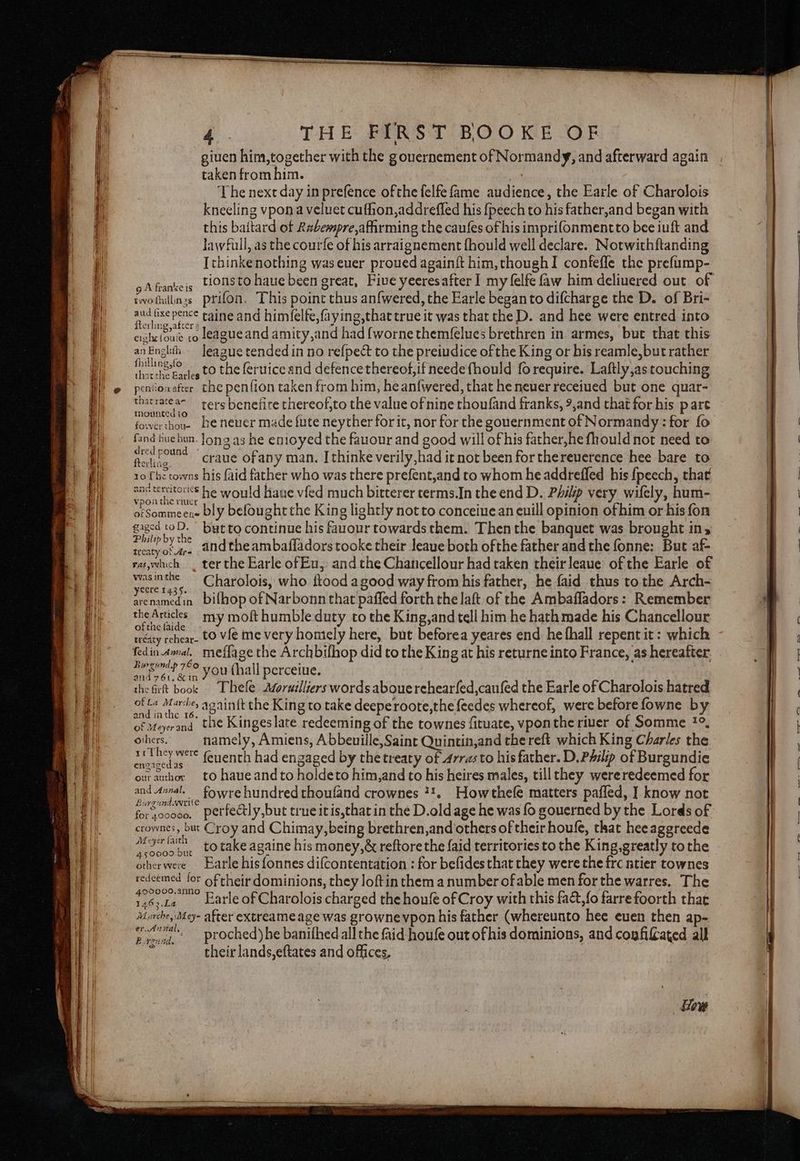 Ses Se Se ee — SSS Sar a 4. THE FIRST BOOKE OF giuen foie aaa with the gouernement of Normandy, and afterward again taken from him. Ce ih ‘The next day in prefence ofthe felfe fame audience, the Earle of Charolois kneeling vpon a veluet cuffion,addrefled his {peech to his father,and began with this baitard of Rabempre,afirming the caufes of his imprifonmentto bee iuft and ee pence taine and him(elfe,faying,that true it was that the D. and hee were entred into cishefoue co leagueand amity,and had {worne themfelues brethren in armes, but that this anEnglih — Jeague tended in no refpect to the preiudice of the King or his reamle, but rather ana ee to the feruice and defence thereof,if neede fhould fo require. Laftly,as touching penionafter_ che penfion taken from him, he anfwered, that he neuer receiued but one quar- thatrateas ters benefire thereof,to the value of nine thoufand franks, 9,and chat for his pare fowerthone be never made {ute neyther forit, nor for the gouernment of Normandy: for fo fand huehun- long as he entoyed the fauour and good will of his father,he fhould not need to wy fond crane of any man. Ithinke verily,had it not been for thereuerence hee bare to 10 fhe towns his {aid father who was there prefent,and to whom he addreffed his {peech, that ans tenstories he would hane vfed much bitterer terms.In theend D. Philp very wifely, hum- ofSommeene bly befought the King lightly not to conceiuean euill opinion ofhim or his fon gaged toD. © but to continue his fauour towards them. Then the banquet was brought in, laeee and the ambafladors tooke their leaue both ofthe father and the fonne: But af- raswhich . ter the Earle of Eu, and the Chancellour had taken theirleaue of the Earle of ne ea ; Charolois, who ftood a good way from his father, he faid thus to the Arch- arenamedin bilhop of Narbonn that paffed forth the laft of the Ambafladors: Remember theArucles my moft humble duty to the King,and tell him he hath made his Chancellour Bie lane ,. to vie me very homiely here, but beforea yeares end he fhall repent it: which fedin.annal, meffage the Archbifhop did to the King at his returne into France, as hereafter - en if Nie you thall percetue. the firt book Thefe AQoruilliers words abouerehearfed,caufed the Earle of Charolois hatred we oe ate againft the King to take deeperoote,the feedes whereof, were before fowne by Bioanal, the Kingeslate redeeming of the townes fituate, vponthe river of Somme ?°, Corks ey Bey» ae be eves Guiaan be Se eho CiBite ** feuenth had engaged by thetreaty of 4rrasto his father. D, inch ie to haue andto holde io tin afd A his heires males, tillthey wereredeemed for and Anval,fowre hundred thoufand crownes 7%. Howthefe matters pafled, ] know not forscoooo, perfectly,but trueitis,thatin the D.oldage he was fo gouerned by the Lords of crownes, but Croy and Chimay,being brethren,and others of their houfe, that heeaggreede woe totake againe his money,&amp; reftore the {aid territories to the King, greatly tothe otherwere Earle his fonnes difcontentation : for befides that they were the frc ntier townes redeemed lor of their dominions, they loftin them a number ofable men for the warres, The testa Earle of Charolois charged the houfe of Croy with this fa&amp;,{o farre foorth that Marches e- after extreame age was grownevpon his father (whereunto hee euen then ap- er. ANNA, bie. proched)he banifhed all the faid houfe out ofhis dominions, and copfifated all “their lands,eftates and offices,