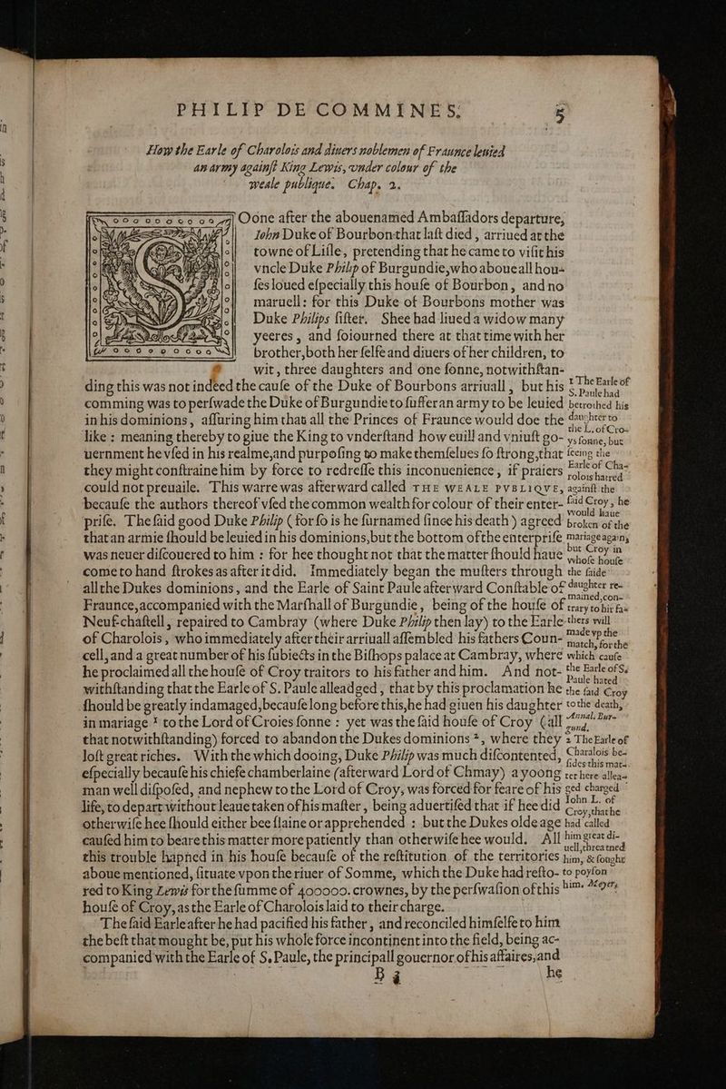 ayers. pe ce How the Earle of Charolois and diners noblemen of Fraunce lenied An army againft King Lewis, under colour of the weale publique. Chap. 2. ) Oone after the abouenamed Ambaffadors departure, John Duke of Bourbontthat laft died , arrined at the towne of Liile, pretending that hecameto vifit his vncle Duke Philp of Burgundie,who aboueall hou- fes loued efpecially this houfe of Bourbon, andno maruell: for this Duke of Bourbons mother was Duke Philips fifter. Shee had liueda widow many yeeres , and foiourned there at that time with her brother,both her felfe and diuers of her children, to wit, three daughters and one fonne, notwithftan- ding this was not indeed the caufe of the Duke of Bourbons arriuall , but his they might conftrainehim by force to redreffe this inconuenience , if praiers - 1c haned could not preuaile. This warre was afterward called tHE WEALE PVBLIQVE, againft the becaufe the authors thereof vfed the common wealth for colour of their enter- ah » he prife. The faid good Duke Philip ( for (0 is he furnamed fince his death ) agreed broken of the thatan armie fhould be leuied in his dominions,but the bottom ofthe enterprife mariageagain, was neuer difcouered to him : for hee thought not that the matter fhould haue jy (Py im cometo hand ftrokesasafteritdid. Immediately began the mutters through the fide allthe Dukes dominions, and the Earle of Saint Paule afterward Conftable of duster re- Fraunce,accompanied with the Marfhallof Burgundie, being of the houfe of trary ‘hie has Neuf-chaftell, repaired to Cambray (where Duke P/ilip then lay) to the Earle thers will of Charolois , who immediately after their arriuall affembled his fathers Coun- Sock elie cell, and a great number of his fubiects in the Bifhops palace at Cambray, where which caufe he proclaimed all the houfe of Croy traitors to hisfatherandhim. And not- phic withftanding that the Earle of S. Paule alleadged , that by this proclamation he the fad Croy fhould be greatly indamaged, becaufelong before this,he had giuen his daughter tothe death, in mariage * tothe Lord of Croies fonne : yet was the {aid houfe of Croy (all pear that notwithftanding) forced to abandon the Dukes dominions *, where they 2 TheEarle of Joft great riches. With the which dooing, Duke Philip was much difcontented, Chuois| se efpecially becaufe his chiefe chamberlaine (afterward Lord of Chmay) ayoong terhere allea man well difpofed, and nephew tothe Lord of Croy, was forced for feare of his elena: life, to depart without leaue taken ofhis mafter , being aduertifed that if hee did Coy thathe otherwile hee fhould either bee {laine or apprehended : but the Dukes olde age had ‘called’ caufed him to bearethis matter more patiently than otherwifehee would. All Dim great di this trouble hapned in his houle becaufe of the reftitution of the territories him, x fought aboue mentioned, fituate vpon the riuer of Somme, which the Duke had refto- to ain red to King Lewis for the fumme of 400009. crownes, by the perfwafion ofthis ™ “0 houfe of Croy, as the Earle of Charolois laid to their charge. 3 The faid Earle after he had pacified his father , and reconciled himfelfeto him the beft that mought be, put his whole force incontinent into the field, being ac- companied with the Earle of S, Paule, the principall gouernor ofhisaftaires,and Bj he