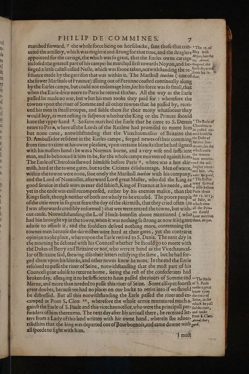 marched forward, 7 the whole force being on horfebacke, faue thofe that con- 7 The 15. of ueied the artillery, which was mightie and ftrong for that time,and the ftraglers May faith appointed for the cariage, the which was fo great, that the Earles owne cariage?.” oie inclofed the greateft part of his campe: he marched firft towards Noyon,and be- éugund.the & fieged a little caftell called Nefle, which was foone taken,notwithftanding the re-® ora ted fiftance made by the garrifon that was within it. The Marfhall zoachin ( oneoftha. the fower Marthals of Fraunce) iffuing out of Peronnecoafted continually along by the Earles campe, but could not endamage him,forhis force was fo fmall,that when the Earle drewneere to Paris heretired thither. All the way as the Earle paffed he made no war, but what his men tooke they paid for : wherefore the townes vpon the river of Sommeand all other townes that he paffed by, recei- ued his men in {mall troupes, and folde them for their mony whatfoeuer they would buy, as men refting in {ufpence whether the King or the Princes fhould hauethe vpperhand *. So farre marched the Earle that he came to S. Dennis * The Barle of neare to Paris, where all the Lords of the Realme had promifed to meete him (9° nae but none came, notwithftanding that the Vicechauncellor of Britaine the ee hatte D. Ambaflador refident inthe Earles campe, forged newes oftheir comming te Dukcot from time to time at his owne pleafure, vpon certaine blancks that he had figned readey ioe with his mafters hand : he wasa Norman borne, and avery wife and {ufficient which caufe man, and fo behooued it him to-be, for the whole campe murmured againft him.) < OW The Earle of Charolois fhewed himfelfe before Paris: 9, where was a hot skir-ned the wil- mifh, hard at the towne gates, butto the Citizens difaduantage. Men of warre, shee ek within the towne were none, faue onely the Marfhall Joachim with his company, Ber mpigubae and the Lord of Nantoillet, afterward Lord great Mafter, who did the King as ? TheEarles good feruice in thefe wars as euer did fubie&t,K ing of Fraunce at his neede , and #77, (ered yet in the ende was euillrecompenfed, rather by his enemies malice, than the Paris about Kings fault, though neither of both are wholy to be excufed. The poore people 1+. 0:13. ofthe citie were in fo great feare the day ofthe skirmifh, that they cried often (as which time I was afterwards credibly enformed ) that wee were entred the towne, but with-ll the Prin out canfe. Notwithftanding the L. of Hault-bourdin aboue mentioned (who es had bin brought vp in the towne,when it was nothing fo ftrong as now itis) gaue there. Meyer. aduife to affault it, and the fouldiers defired nothing: more, contemning the | townes men becaule the skirmifhes were hard at their gates, yet the contrarie opinion tooke place, whereupon the Earle retired to S. Denis. The next day in the morning he debated with his Councell whether he fhould go to meete with the Dukes of Berry and Britaine or not, who wereat hand as the Vicechauncel- Jor of Britaine faid, fhewing alfo their letters teftifying the fame , but he had for- ged them vpon his blanks, and other newes knew he none. Intheend the Earle refolued to paffe the riuer of Seine, notwithftanding that the moft part of his Councell gane aduife to returne home, feeing the reft of the confederates had broken day, alleaging it to befufficientto haue pafled theriuers of Sommeand toThe parte Marne, and more than needed to pafle this riuer-of Seine. Some alfo put foorth ofS. Paule great doubts, becaufe we had no places on our backe to retire into if we fhould soe od. be diftreffed. But all this notwithflanding the Earle paffed the riuerand en the rincr of camped at Pont S, Clow 1°, wherefore the whole armie murmured mucha. oe ‘ a gainft the Earle of S. Paule and this vicechauncellor,who were the principall per- fdithe vider fwaders ofhim thereunto, The next day after his arriuall there, he receiued let- and toate ters from a Lady of this land written with hir owne hand , wherein fhe aduer- PS tifedhim that the king was departed out of Bourbonnois,andcame downe with gund, allfpeedeto fight with him. 290) bowanig aw iesmmuiene er “imu