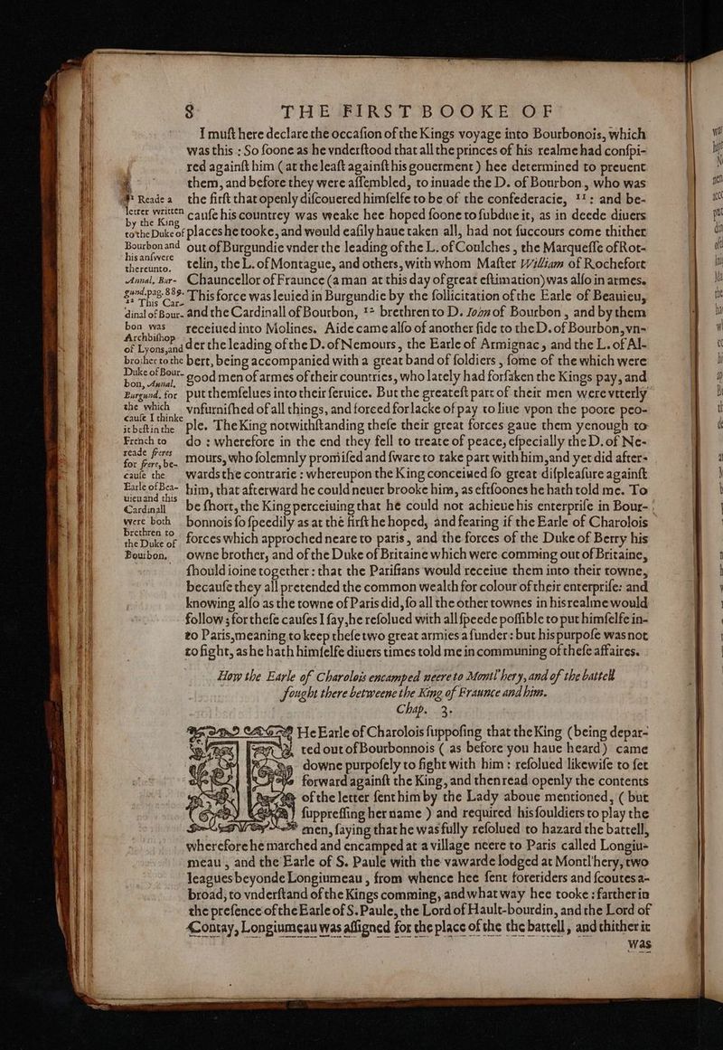 TH ESRI RS TB DORE DF 1 muft here declare the occafion of the Kings voyage into Bourbonois, which was this : So foone as he vnderftood that all the princes of his realme had confpi- red againft him (at the leaft againfthis gouerment ) hee determined to prevent Rae them, and before they were affembled, to inuade the D. of Bourbon, who was # Readea the firft that openly difcouered himfelfe to be of the confederacie, !!: and be- Ei ibe Kane caufe his countrey was weake hee hoped foone tofubdue it, as in deede divers tothe Duke of places he tooke, and would eafily haue taken all, had not {uccours come thither Bourbonand oyt of Burgundie vnder the leading of the L. of Coulches , the Marqueffe of Rot- santivere telin, the L. of Montague, and others, with whom Matter Wiliam of Rochefort Annal, Bar- Chauncellor of Fraunce (aman at this day of great eftimation) was alfo in armes. vies ded This force was leuied in Burgundie by the follicitation ofthe Earle of Beauieu, is Care ‘ dinal of Bour- and the Cardinall of Bourbon, ** brethrento D. Joanof Bourbon , and bythem pone receiued into Molines. Aide came alfo of another fide to the D. of Bourbon, vn- of Lyons, nd er the leading ofthe D. of Nemours, the Earle of Armignac, and the L. of Al- brother tothe bert, being accompanied with a great band of foldiers , fome of the which were oes Bou- good men of armes of their countries, who lately had forfaken the Kings pay, and Burgund.for putthemfelues into their feruice. But the greateft part of their men werevtterly the which _vnfurnifhed of all things, and forced forlacke of pay to liue vpon the poore peo- itbeftinthe Ple» TheKing notwithftanding thefe their great forces gaue them yenough to French to do : wherefore in the end they fell to treate of peace, efpecially the D. of Ne- np te mours, who folemnly promiifed and {ware to take part with him,and yerdid after- caule the wardsthe contrarie : whereupon the King conceiwed fo great difpleafure againft mat een him, that afterward he could never brooke him, as eftfoones he hath told me. To Cardinal be fhort, the King perceiuing that he could not achieuehis enterprife in Bour- | were both _ bonnois fo fpeedily as at thé firfthe hoped, and fearing if the Earle of Charolois Brewren f©-- forces which approched neare to paris, and the forces of the Duke of Berry his Boubon, owne brother, and of the Duke of Britaine which were comming out of Britaine, fhould ioine together : that the Pariftans would receiue them into their towne, becaufe they all pretended the common wealth for colour of their enterprife: and knowing alfo as the towne of Paris did, fo all the other townes in hisrealme would follow ; for thefe caufes I fay,he refolued with all fpeede poffible to put himfelfe in- to Paris,smeaning to keep thefetwo great armies a funder: but hispurpofe wasnot ro fight, ashe hath himfelfe diuers times told me in communing of thefe affaires. How the Earle of Charolois encamped neereto Montl hery, and of the battel Sought there betweene the King of Fraunce and hun. Chap. 3. Was