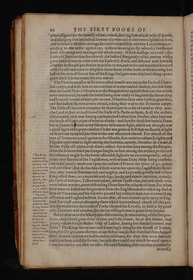 b place affigned for the battell) oftheirariuall,defiring him ofaide with all fpeede, and alledging that becaufe all hismen ofarmes and archers were lighted on foot, and inclofed with their carriage,he could not poflibly retire to Longiumeau,ac- cording to the order agreed on’, without feeming to fly, whereby hee fhouild both difcourage and endanger the wholearmy. Which meflage recciued ;: the Eatle of Charolois fent foorthwith the baftard Burgundy called antbeny witha great band of men to ioine with the Earle of S. Paule,and debated with himfelfe whether he fhould goe thither in perfon or not,and in the end marched forward with the reft aad came to the place about feuen of the clocke in the morning:but before his arriuall fiue or fixe ofthe Kings Enfignes were difplaied along vpona great ditch fide betweene the two armies. . The Vicechauncellor of Britaine called Rouuille was yet in the Earle of Charo- lois campe,and with him an ancientman of armes named Maderey, the felfe fame that deliuered Pont.S.Maxence to the Burgundians:againft thefe two the whole atmy murmured, becaufe the battel being now ready to be giuen:the forces they had fo much vanted of wete yet vacome. Wherfore they were both in great fear, and fled before the two armies ioined, taking their way to the Britaines campe. The EarleofCharolois company fet themfelues in order of battelas they mar- ched,and at their arriuall found the Earle of S. Paule on foote, & all the archers the heads of diners pipes of wine to drinke: and {ure for thofe few battels I haue bin in, Tnever {a men in my lifemore defirousto fight, which me thought was a good figne anda great comfort.Order was giuen at firft that we fhould al light on foot none excepted, but that order was afterward altered. For almoftall the men of Armes mounted againe on horfebacke, faue certaine valiant Knights and Efquiers appointed to fight among the footmen, namely, Monfeur de Cordes ,& Matter Philip of Lalaine,with divers others : for at that time among the Burguh- dians the honourableft perfonages fought on foot among thearchers,to the end 7TheDuke theinfantery might be the better aflured & fight the morecouragioufly, which ia gre, order they learned of the Englifhmen, with whom Duke Philip being contede- lithmen but. Tate in his youth) made war vpon the realme of France the {pace of,32. yeeres 15 or fisieene without truce 7.But the burden of thefe warres lay vpon the Englifhmens fhoul- ‘Voinnet. ders, who were at that time rich and mighty, and hada wile, goodly and valiant Ginde la ‘King called Henry, accompanied with fage, hardy,and expert captaines, namely, Abebiet the Earle of Salisbury, Talbot and others, whom I pafle ouer, becaufe thofe wars beeananno were before mytime,notwithftanding I haue feen the reliques of them.For when, ae ent «» God ment to withdraw his goodnes from the Englifhmen,this wife king died at Thebart® Bois de Vincennes,and his fon who proued but a {imple man,was crowned king gundians di of Franceand England at Paris. Soone after, all was turned topfie turuy in Eng- apie , land For ciuill wars arofeamong them which haueendured almoft tll this pre- ud dently that . x ; liying downe fent, by reafon that the houfe of Yorke vfurped the Crown, or held it by good their com- title, [ wotnot well whether, for the lot ofkingdomes is giuen from heauen. Herisiae But to returne tothe hiftory,this difmounting & remounting ofthe Burgun- Jeafure to dians, caufed both great delay of time, and loffe of men, for at this inflant, that ean ee yoone valiant knight Mafter Philip of Lalaine, beeing but {lenderly armed was aboutthem, {laine 8. The Kings forces marched {catteringly along by the forreft of Torfou, which wes he being hardly 400.men ofarmes at our firttarrmal,fo that if we had then charged linsdeath, them, in mine opinion we had found noreliftance, for they that were behinde Axnal.Bor- COuld not haue aided the former, becaufe they could not march forward vpona Sent: front, but one by one after an other. Notwithftanding,their number continually increafed i, eee ee ee o-- => os-