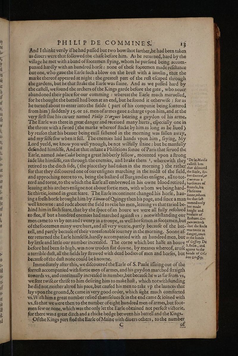 And I thinke verily ifhe had pafled but two bow thot farther,he had been taken as diuers were that followed the chafe before him. As he returned, hard by the village he met with a band of tootemen flying, whom he purfued being accom- panied hardly withan hundred horfe: none of thefe footemen made refiftance but one, who gaue the Earle fucha blow on the breft with a iauelin, that the marke thereof appeared at night : the greateft part of the reft efcaped through the gardens, but he that ftrake the Earle was {laine. And as we pafled hard by the caftell, we found the archers of the Kings garde before the gate, who neuer abandoned their place for our comming : whereatthe Earle much maruelled, for hethought.the battell had been at an end, but he found it otherwife : foras he turned about to enter intothe fielde ( part of his companie being {cattered from him ) fuddenly 15; or 16. men ofarmes gaue a charge vpon him, and at the very firft flue his caruer named Philip D’orgues bearing a guydon of his arme. The Earle was therein great danger and receiued many hurts, efpecially one in the throte with a fword (the marke whereof ftacke by himas long as he lined) by reafon that his beauer being euill faftened in the morning was fallen away, and my felfefaw whenitfell. Ihe enemies laid hands vpon him, faying, My Lord yeeld, we know you well ynough, benot wilfully {laine : but he manfully defended himfelfe, And at that inftant a Phifitions fonne of Paris that ferued the Earle, named John Cadet being a great lubberly fellow, mounted vpon a ftrong jade like himfélfe, ran through the enemies, and brake them ', wherewith they ‘De ladéarshe retired to the ditch fide, (the placethey had taken in the morning ) the rather Fee Maes for that they difcouered one of ourenfignes marching in the midft of the field, the Earle, Ro- and approching neere to vs, being the baftard of Burgundies enfigne, all to tot- (71 Comereher terd and torne, to the which the Earleall embrewed in his owne blood retired; horfeman of Jeauing at his archers enfigne not aboue fortie men, with whom we being hard- Riuselsshis lie thirtie, ioined in great feare. The Earle incontinent changed his horfe, hau- fonne.wh, ; : fonne,whom ing a frefh horfe brought him by S#moz of Quingy then his page, and fince a man for ee Be ImmMediare ¥ , Das dp hee made hind him in fuch feare, that by the {pace ofan houre we were all fully refolued knight and to flee, if but ahundred enemies had marched againft vs : notwithftanding our ee of men came to vs by tenand twenty in atroupe, as well horfemen as footemen, but prin mised, ofthefootemen many were hurt, and all very wearie, partly becaufe of the bat- that the Earle tell, and partly becaufe of their vnreafonable iourney in the morning. Soone af jee rss in ter returned the Earle him(elfe,hardly accompanied with an hundred men, but inthe hands by littleand little our number increafed. The corne which but halfe an houre of Sse De . : Belin, and before had been fo high, was now troden flat downe, by meanes whereof, arole acaine inthe aterrible duft, all the fields lay ftrawed with dead bodies of men and horfes, but pas . Gila er vd 4ye Immediately after this, we difcouered the Earle of S. Paule iffuing out of the forreft accompanied with fortie men of armes, and his guydon marched ftraigth towards vs, and continually increafed in number, but becaufe he was far from vs; we fent twifeor thrife to him defiring him to make haft , which notwithfianding he did not,neither altred his pace, but caufed his mento take vp the launces that Jay vpon the ground,&amp; came in very good order, which fight much comforted vs.With him a great number relied themfelues &amp; inthe end came &amp; ioined with vs, fo that we were then to the number of eight hundred men ofarmes, but foot- men few ornone, which was the only let the Earle obtained not perfect vittorie; for there wasa great ditch and a thicke hedge between his battell and the Kings. Ofthe Kings part fled the Earle of Maine with divers others, tothe Bue SECu aA AL ae eaten aR Sa ) of tu |