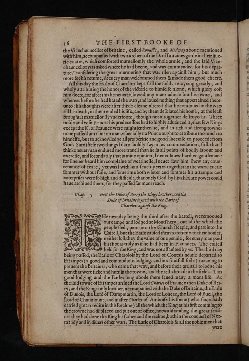 with him,accompanied with two archers of the D. of Britaines garde in their liue- rie coates, which comforted maruelloufly the whole armie , and the {aid Vice- chauncellor was asked where he had beene, and was commended for his depar- more for his returne, &amp; euery man welcommedthem &amp;madethem good cheere. Allthis day the Earle of Charolois kept ftill the field, reioycing greatly , and wholy attributing the honor of the viftorie to himfelfe alone, which glory coft him deere, for after this he neuer followed any mans aduice but his owne, and whereas before he had hated the wars,and loued nothing that appertained there- unto : his thoughts were after thisfo cleane altered that he continued in the wars till his death, in them ended his life, and by them defolated hishoufe, atthe leaft brought it maruelloufly vnderfoote, though not altogether deftroyedit. Three noble and wife Princes his predeceffors had fo highly aduanced it shat few Kings exceptthe K. of Fraunce were mightier then he, and in rich and ftrong townes none paffed him: but no man,efpecially no Prince ought to attribute too much to himfelfe, but to acknowledge all profperitie and good fuccefle to proceedefrom God. Sure thefetwothingsI dare boldly fay in his commendation, firft chat I thinke neuer man endured more trauell than he in all points of bodily labour and exercife, and fecondarily thatin mine opinion, I never knew hardier gentleman: for I newer heard him complaine of wearineffe, Ineuer faw him fhew any coun- tenance of feare, yet was] with him feuen yeeres together inthe wars: euerie fommer without faile, and fometime both winter and fommer his attempts and have atchiued them, for they paffedfar mansreach. Chap. 5 How the Duke of Berry the Kings brother, and the Duke of Britaine ioyned with the Earle of Charolois againft the King. e@ He next day being the third after the battell, weremooued Rie, Ourcampe and lodged at Montl’hery , out of the whichthe Ba people fled, part into the Church fteeple, and part into the yeee Cattell, but the Earle caufed them toreturne to their houfes, ass ss» neither loft they the value of one pennie , for euery man paid ¢ Sy) CER my his (hot as truly asifhe had been in Flaunders. ‘The caftelf POEs W ee held for the King, and was not affaulted by vs. The third day being paffed, the Eatle of Charolois by the Lord of Contais aduife departed to Eftampes (a good and commodious lodging, and in a fruitfull foile ) meaning to preuent the Britaines, who came that way, and before their arriuall tolodge his men that were ficke and hurt in thetowne, andthereft abroad in the fields. This good lodging and the Earles long abode there faued many a mans life. Ac the faid towne of Eftampes arriued the Lord Charles of Fraunce then Duke of Ber- ry, and the Kings only brother, accompanied with the Duke of Bricaine, the Earle of Dunois, the Lord of Dampmartin, the Lord of Loheac, the Lord of Bueil, the Lord of Chaumount, and mafter Charles of Amboife his fonne ( who fince hath carried great credite in this Realme) all the which the King at his firft comming to the crowne had difplaced and put out of office, notwithftanding the great ferui- ces they had done the King his father and the realme, both in the conqueft of Nor- mandy and in divers other wars. The Basle of Charolois &amp; all chenoble men that : Were t ad a wal mea FF. a ee ee a — er — Te co] = gc, »s, FP BF